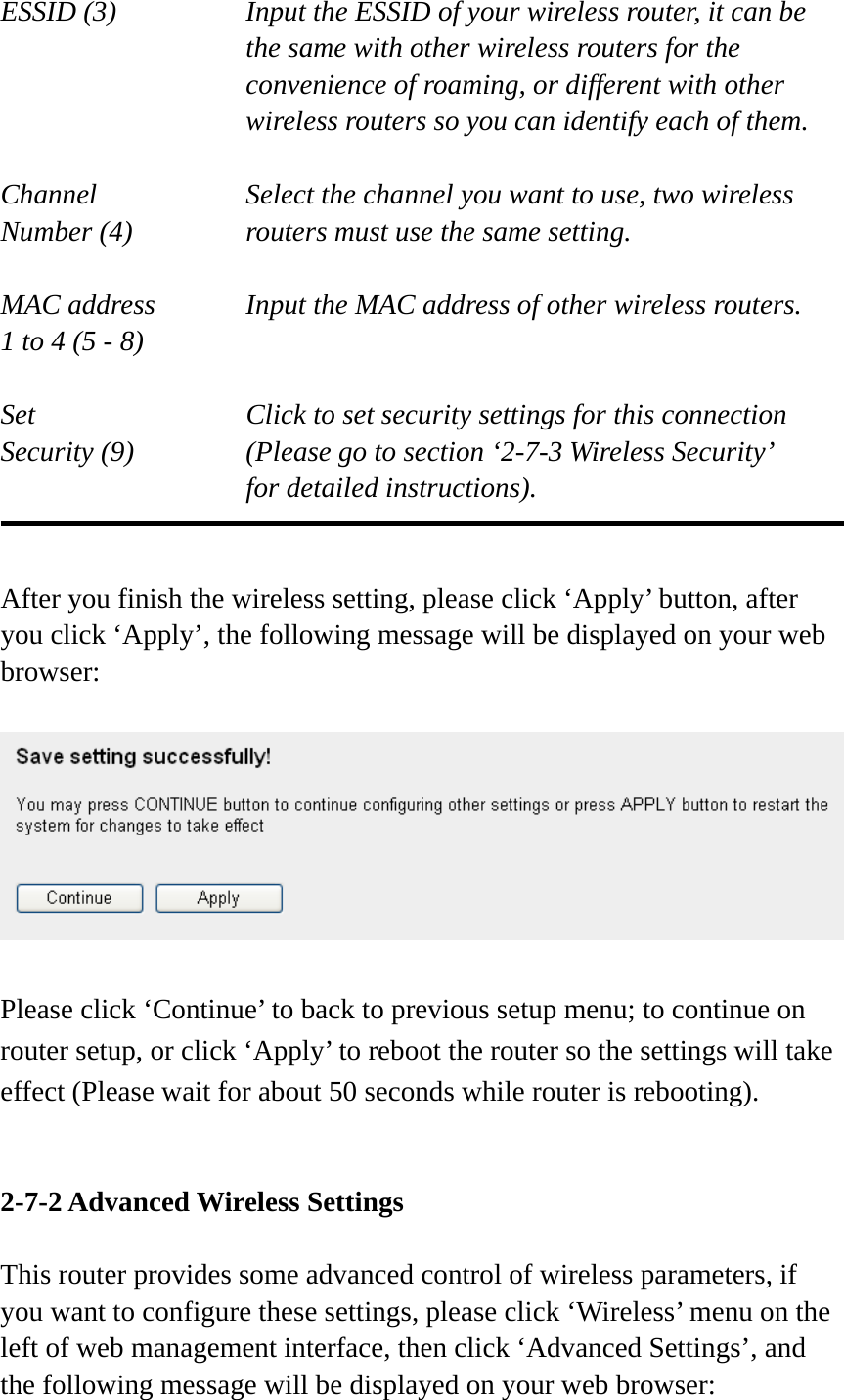 ESSID (3)  Input the ESSID of your wireless router, it can be the same with other wireless routers for the convenience of roaming, or different with other wireless routers so you can identify each of them.  Channel  Select the channel you want to use, two wireless Number (4)  routers must use the same setting.  MAC address    Input the MAC address of other wireless routers. 1 to 4 (5 - 8)    Set    Click to set security settings for this connection Security (9)  (Please go to section ‘2-7-3 Wireless Security’   for detailed instructions).   After you finish the wireless setting, please click ‘Apply’ button, after you click ‘Apply’, the following message will be displayed on your web browser:    Please click ‘Continue’ to back to previous setup menu; to continue on router setup, or click ‘Apply’ to reboot the router so the settings will take effect (Please wait for about 50 seconds while router is rebooting).   2-7-2 Advanced Wireless Settings  This router provides some advanced control of wireless parameters, if you want to configure these settings, please click ‘Wireless’ menu on the left of web management interface, then click ‘Advanced Settings’, and the following message will be displayed on your web browser: 