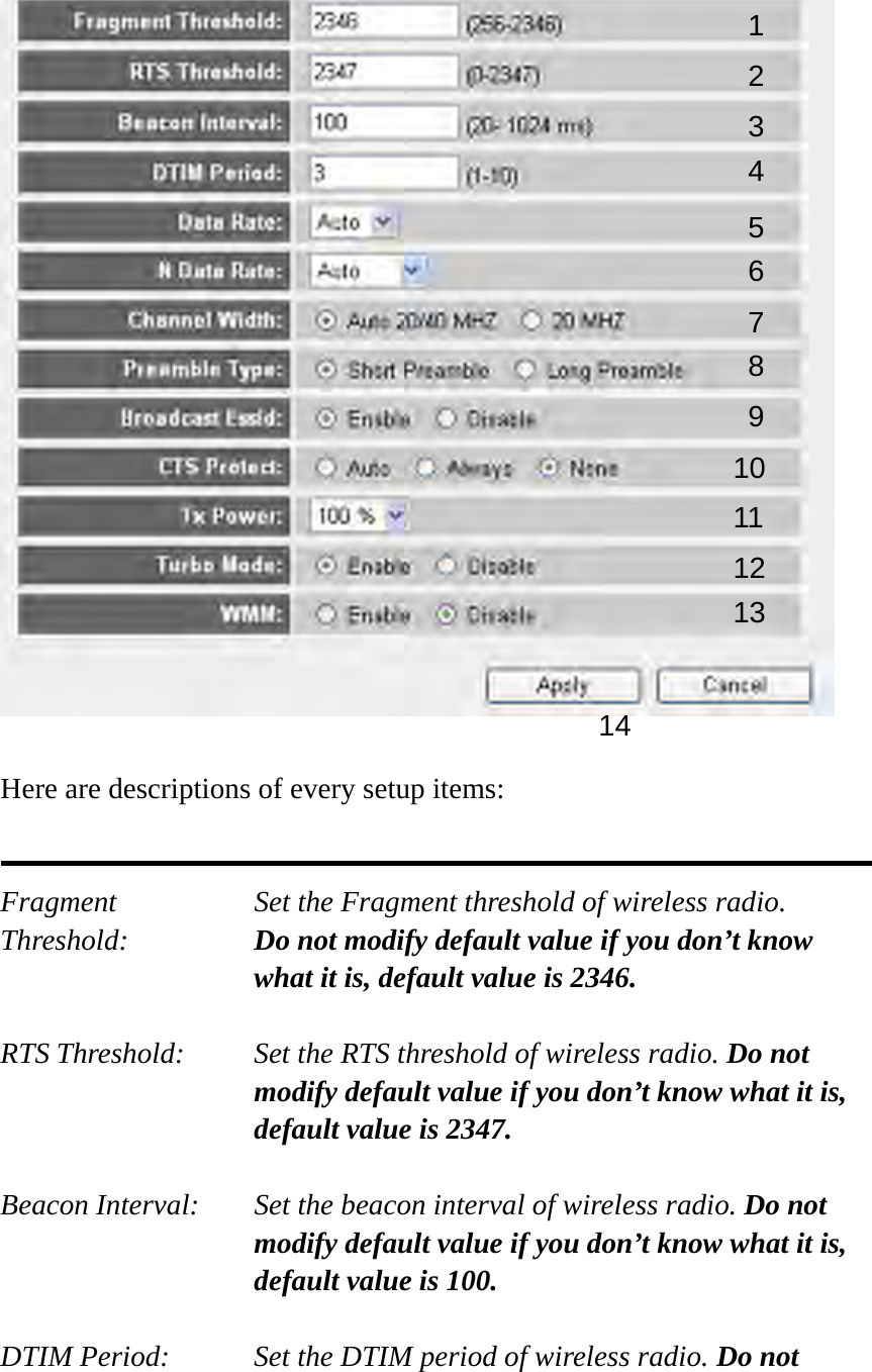    Here are descriptions of every setup items:   Fragment  Set the Fragment threshold of wireless radio.    Threshold:  Do not modify default value if you don’t know what it is, default value is 2346.  RTS Threshold:    Set the RTS threshold of wireless radio. Do not modify default value if you don’t know what it is, default value is 2347.  Beacon Interval:    Set the beacon interval of wireless radio. Do not modify default value if you don’t know what it is, default value is 100.  DTIM Period:    Set the DTIM period of wireless radio. Do not 1 2 3 4 5 7 8 6 9 10 11 12 13 14