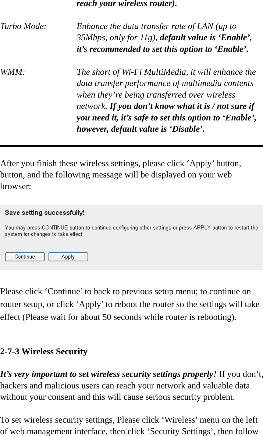 reach your wireless router).  Turbo Mode:    Enhance the data transfer rate of LAN (up to 35Mbps, only for 11g), default value is ‘Enable’, it’s recommended to set this option to ‘Enable’.  WMM:    The short of Wi-Fi MultiMedia, it will enhance the data transfer performance of multimedia contents when they’re being transferred over wireless network. If you don’t know what it is / not sure if you need it, it’s safe to set this option to ‘Enable’, however, default value is ‘Disable’.   After you finish these wireless settings, please click ‘Apply’ button, button, and the following message will be displayed on your web browser:    Please click ‘Continue’ to back to previous setup menu; to continue on router setup, or click ‘Apply’ to reboot the router so the settings will take effect (Please wait for about 50 seconds while router is rebooting).   2-7-3 Wireless Security  It’s very important to set wireless security settings properly! If you don’t, hackers and malicious users can reach your network and valuable data without your consent and this will cause serious security problem.  To set wireless security settings, Please click ‘Wireless’ menu on the left of web management interface, then click ‘Security Settings’, then follow 