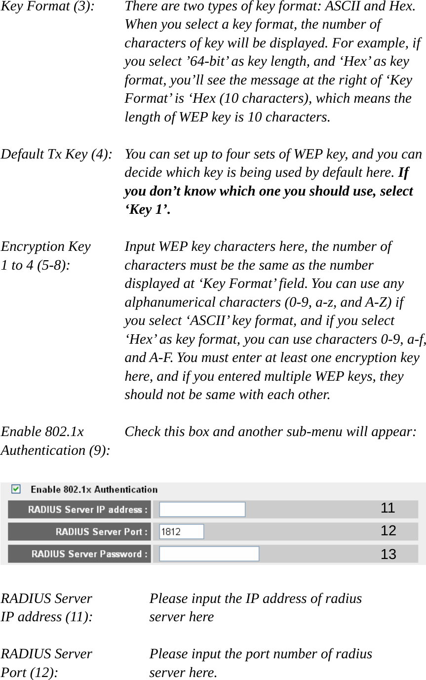 Key Format (3):    There are two types of key format: ASCII and Hex. When you select a key format, the number of characters of key will be displayed. For example, if you select ’64-bit’ as key length, and ‘Hex’ as key format, you’ll see the message at the right of ‘Key Format’ is ‘Hex (10 characters), which means the length of WEP key is 10 characters.  Default Tx Key (4):   You can set up to four sets of WEP key, and you can decide which key is being used by default here. If you don’t know which one you should use, select ‘Key 1’.  Encryption Key     Input WEP key characters here, the number of 1 to 4 (5-8):    characters must be the same as the number displayed at ‘Key Format’ field. You can use any alphanumerical characters (0-9, a-z, and A-Z) if you select ‘ASCII’ key format, and if you select ‘Hex’ as key format, you can use characters 0-9, a-f, and A-F. You must enter at least one encryption key here, and if you entered multiple WEP keys, they should not be same with each other.  Enable 802.1x      Check this box and another sub-menu will appear: Authentication (9):      RADIUS Server      Please input the IP address of radius   IP address (11):      server here  RADIUS Server      Please input the port number of radius Port (12):    server here.  11 12 13 