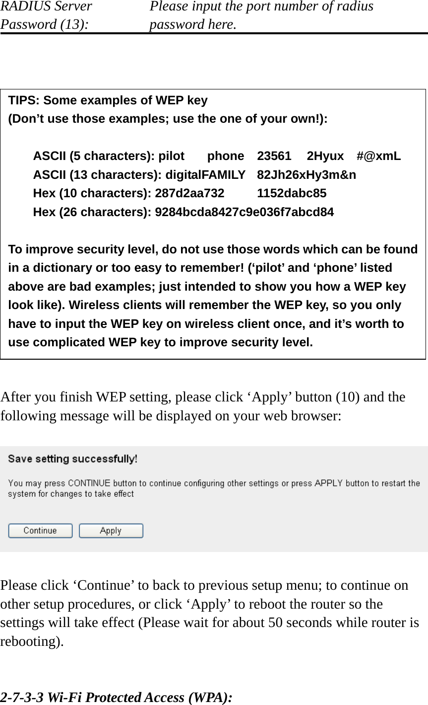 RADIUS Server      Please input the port number of radius Password (13):      password here.                    After you finish WEP setting, please click ‘Apply’ button (10) and the following message will be displayed on your web browser:    Please click ‘Continue’ to back to previous setup menu; to continue on other setup procedures, or click ‘Apply’ to reboot the router so the settings will take effect (Please wait for about 50 seconds while router is rebooting).   2-7-3-3 Wi-Fi Protected Access (WPA): TIPS: Some examples of WEP key   (Don’t use those examples; use the one of your own!):  ASCII (5 characters): pilot    phone    23561    2Hyux    #@xmL ASCII (13 characters): digitalFAMILY  82Jh26xHy3m&amp;n Hex (10 characters): 287d2aa732   1152dabc85 Hex (26 characters): 9284bcda8427c9e036f7abcd84  To improve security level, do not use those words which can be found in a dictionary or too easy to remember! (‘pilot’ and ‘phone’ listed above are bad examples; just intended to show you how a WEP key look like). Wireless clients will remember the WEP key, so you only have to input the WEP key on wireless client once, and it’s worth to use complicated WEP key to improve security level. 