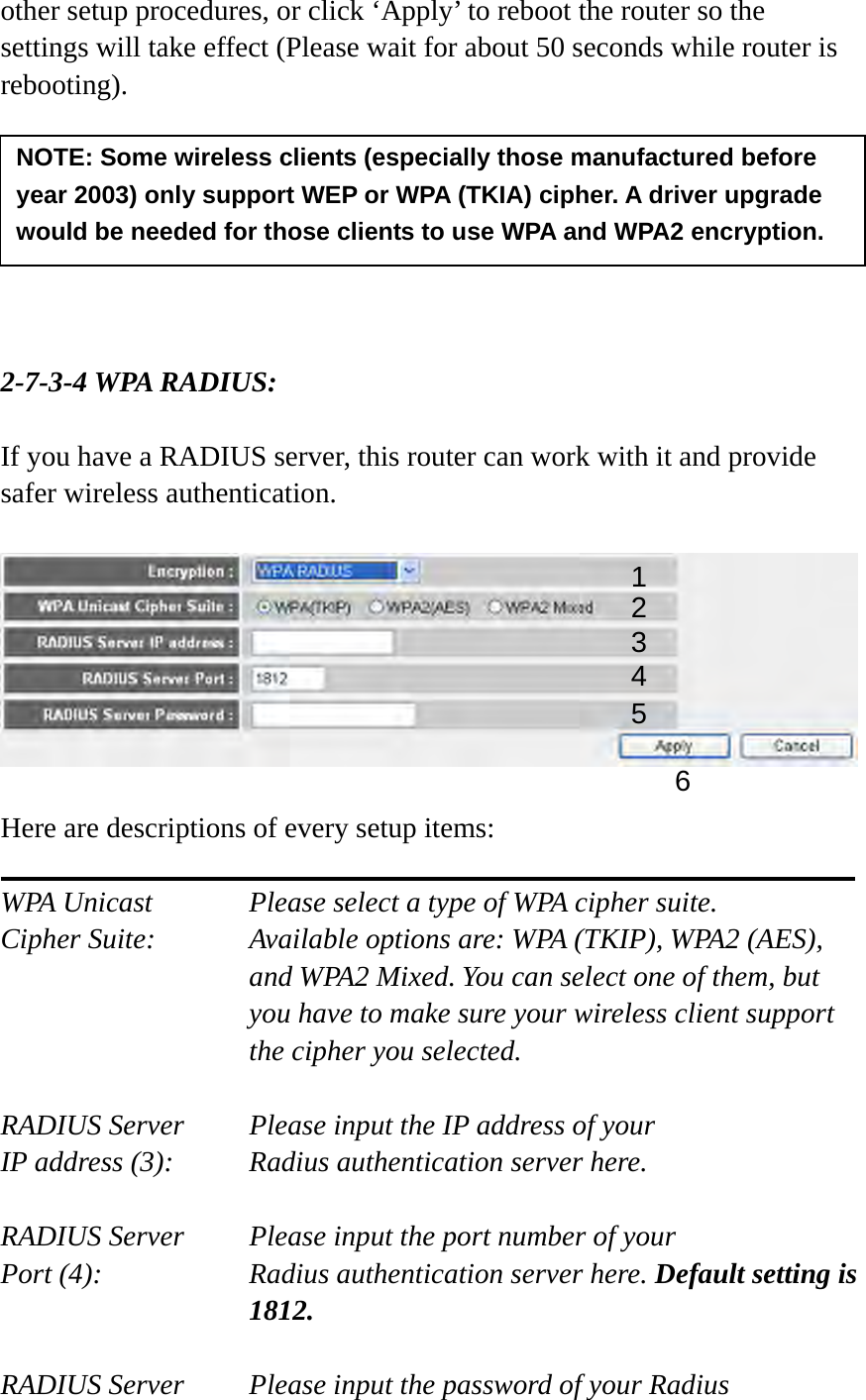 other setup procedures, or click ‘Apply’ to reboot the router so the settings will take effect (Please wait for about 50 seconds while router is rebooting).        2-7-3-4 WPA RADIUS:  If you have a RADIUS server, this router can work with it and provide safer wireless authentication.    Here are descriptions of every setup items:  WPA Unicast      Please select a type of WPA cipher suite. Cipher Suite:  Available options are: WPA (TKIP), WPA2 (AES), and WPA2 Mixed. You can select one of them, but you have to make sure your wireless client support the cipher you selected.  RADIUS Server     Please input the IP address of your IP address (3):     Radius authentication server here.  RADIUS Server     Please input the port number of your Port (4):    Radius authentication server here. Default setting is 1812.  RADIUS Server     Please input the password of your Radius NOTE: Some wireless clients (especially those manufactured before year 2003) only support WEP or WPA (TKIA) cipher. A driver upgrade would be needed for those clients to use WPA and WPA2 encryption. 13 4 2 5 6 