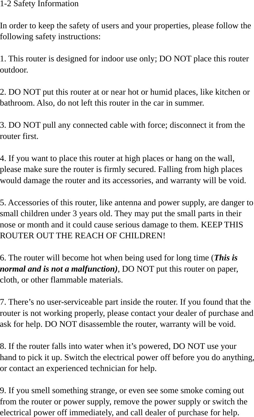 1-2 Safety Information  In order to keep the safety of users and your properties, please follow the following safety instructions:  1. This router is designed for indoor use only; DO NOT place this router outdoor.  2. DO NOT put this router at or near hot or humid places, like kitchen or bathroom. Also, do not left this router in the car in summer.  3. DO NOT pull any connected cable with force; disconnect it from the router first.  4. If you want to place this router at high places or hang on the wall, please make sure the router is firmly secured. Falling from high places would damage the router and its accessories, and warranty will be void.  5. Accessories of this router, like antenna and power supply, are danger to small children under 3 years old. They may put the small parts in their nose or month and it could cause serious damage to them. KEEP THIS ROUTER OUT THE REACH OF CHILDREN!  6. The router will become hot when being used for long time (This is normal and is not a malfunction), DO NOT put this router on paper, cloth, or other flammable materials.  7. There’s no user-serviceable part inside the router. If you found that the router is not working properly, please contact your dealer of purchase and ask for help. DO NOT disassemble the router, warranty will be void.  8. If the router falls into water when it’s powered, DO NOT use your hand to pick it up. Switch the electrical power off before you do anything, or contact an experienced technician for help.  9. If you smell something strange, or even see some smoke coming out from the router or power supply, remove the power supply or switch the electrical power off immediately, and call dealer of purchase for help. 