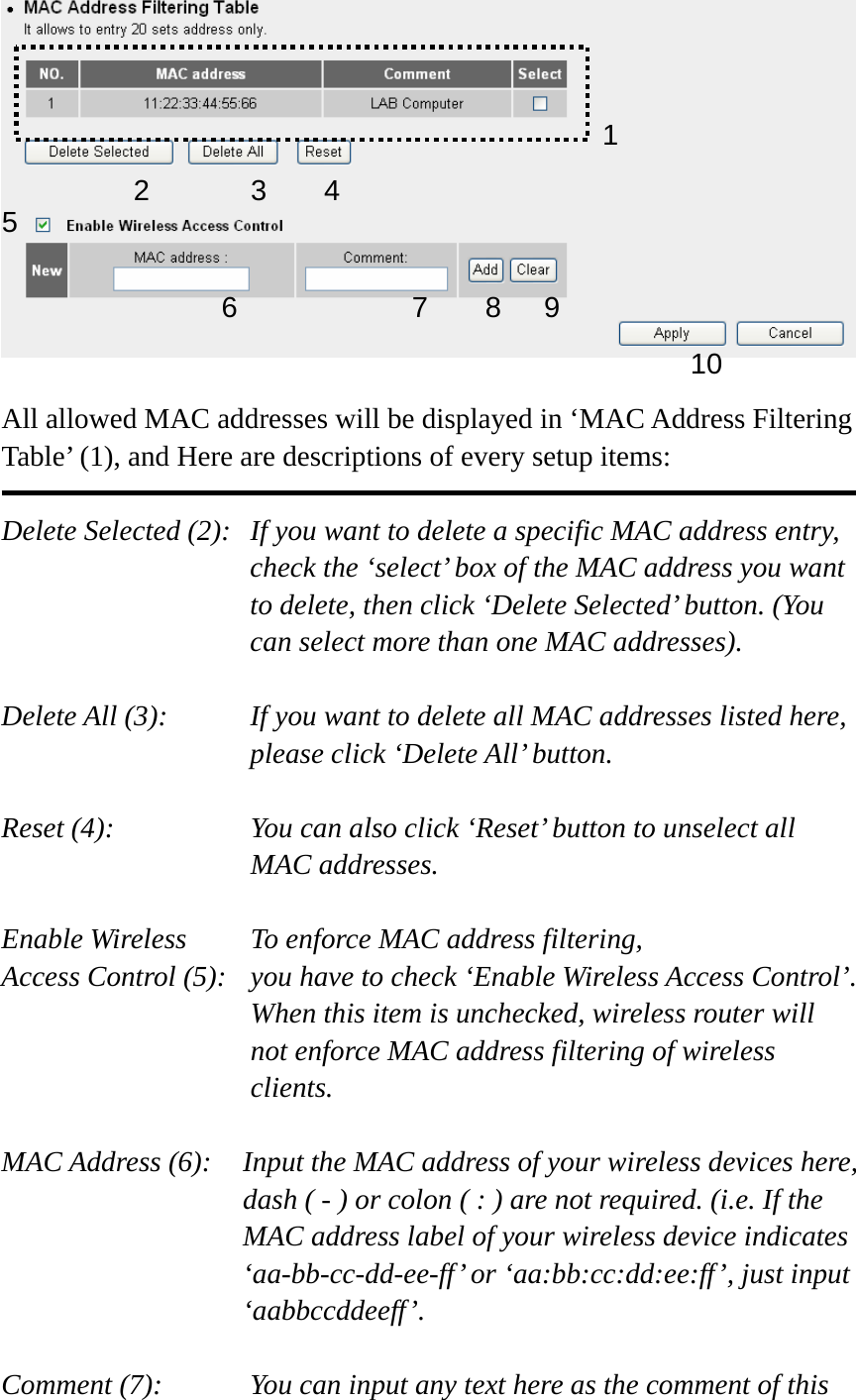   All allowed MAC addresses will be displayed in ‘MAC Address Filtering Table’ (1), and Here are descriptions of every setup items:  Delete Selected (2):   If you want to delete a specific MAC address entry, check the ‘select’ box of the MAC address you want to delete, then click ‘Delete Selected’ button. (You can select more than one MAC addresses).  Delete All (3):    If you want to delete all MAC addresses listed here, please click ‘Delete All’ button.  Reset (4):    You can also click ‘Reset’ button to unselect all MAC addresses.  Enable Wireless    To enforce MAC address filtering, Access Control (5):   you have to check ‘Enable Wireless Access Control’. When this item is unchecked, wireless router will not enforce MAC address filtering of wireless clients.  MAC Address (6):    Input the MAC address of your wireless devices here, dash ( - ) or colon ( : ) are not required. (i.e. If the MAC address label of your wireless device indicates ‘aa-bb-cc-dd-ee-ff’ or ‘aa:bb:cc:dd:ee:ff’, just input ‘aabbccddeeff’.  Comment (7):      You can input any text here as the comment of this   12 3 46789105 