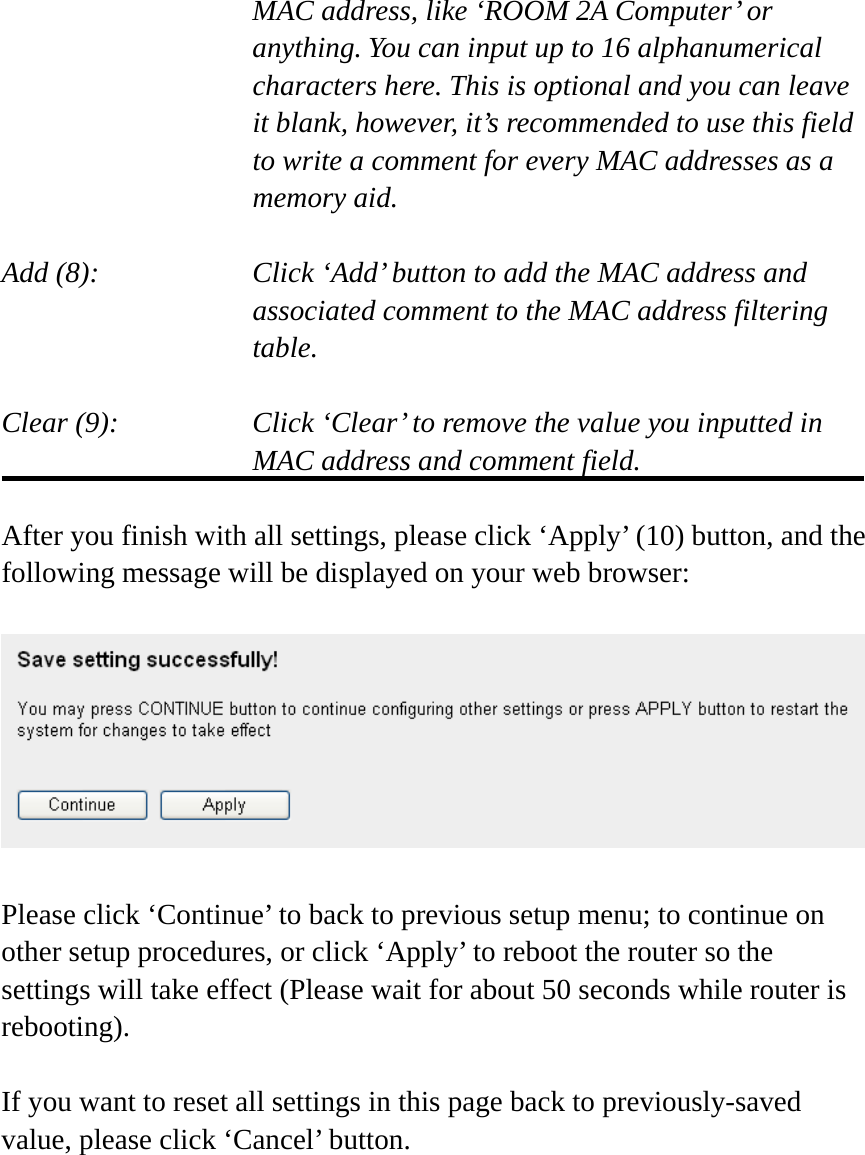     MAC address, like ‘ROOM 2A Computer’ or         anything. You can input up to 16 alphanumerical   characters here. This is optional and you can leave   it blank, however, it’s recommended to use this field   to write a comment for every MAC addresses as a   memory aid.  Add (8):    Click ‘Add’ button to add the MAC address and associated comment to the MAC address filtering table.  Clear (9):    Click ‘Clear’ to remove the value you inputted in MAC address and comment field.  After you finish with all settings, please click ‘Apply’ (10) button, and the following message will be displayed on your web browser:    Please click ‘Continue’ to back to previous setup menu; to continue on other setup procedures, or click ‘Apply’ to reboot the router so the settings will take effect (Please wait for about 50 seconds while router is rebooting).  If you want to reset all settings in this page back to previously-saved value, please click ‘Cancel’ button.  