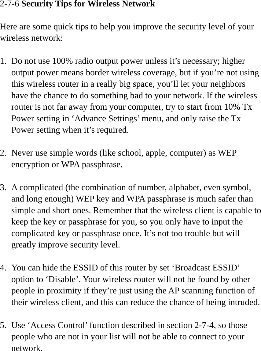 2-7-6 Security Tips for Wireless Network  Here are some quick tips to help you improve the security level of your wireless network:  1. Do not use 100% radio output power unless it’s necessary; higher output power means border wireless coverage, but if you’re not using this wireless router in a really big space, you’ll let your neighbors have the chance to do something bad to your network. If the wireless router is not far away from your computer, try to start from 10% Tx Power setting in ‘Advance Settings’ menu, and only raise the Tx Power setting when it’s required.  2. Never use simple words (like school, apple, computer) as WEP encryption or WPA passphrase.  3. A complicated (the combination of number, alphabet, even symbol, and long enough) WEP key and WPA passphrase is much safer than simple and short ones. Remember that the wireless client is capable to keep the key or passphrase for you, so you only have to input the complicated key or passphrase once. It’s not too trouble but will greatly improve security level.  4. You can hide the ESSID of this router by set ‘Broadcast ESSID’ option to ‘Disable’. Your wireless router will not be found by other people in proximity if they’re just using the AP scanning function of their wireless client, and this can reduce the chance of being intruded.  5. Use ‘Access Control’ function described in section 2-7-4, so those people who are not in your list will not be able to connect to your network. 