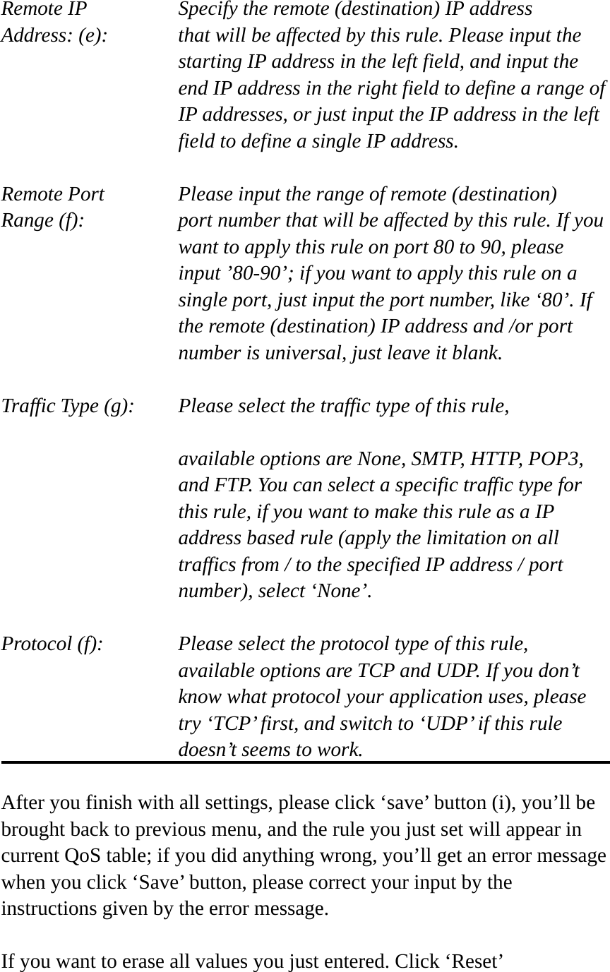  Remote IP        Specify the remote (destination) IP address Address: (e):    that will be affected by this rule. Please input the starting IP address in the left field, and input the end IP address in the right field to define a range of IP addresses, or just input the IP address in the left field to define a single IP address.  Remote Port      Please input the range of remote (destination) Range (f):  port number that will be affected by this rule. If you want to apply this rule on port 80 to 90, please input ’80-90’; if you want to apply this rule on a single port, just input the port number, like ‘80’. If the remote (destination) IP address and /or port number is universal, just leave it blank.  Traffic Type (g):    Please select the traffic type of this rule,  available options are None, SMTP, HTTP, POP3, and FTP. You can select a specific traffic type for this rule, if you want to make this rule as a IP address based rule (apply the limitation on all traffics from / to the specified IP address / port number), select ‘None’.  Protocol (f):      Please select the protocol type of this rule,   available options are TCP and UDP. If you don’t know what protocol your application uses, please try ‘TCP’ first, and switch to ‘UDP’ if this rule doesn’t seems to work.  After you finish with all settings, please click ‘save’ button (i), you’ll be brought back to previous menu, and the rule you just set will appear in current QoS table; if you did anything wrong, you’ll get an error message when you click ‘Save’ button, please correct your input by the instructions given by the error message.  If you want to erase all values you just entered. Click ‘Reset’ 