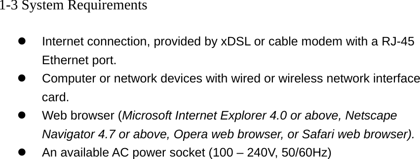 1-3 System Requirements  z  Internet connection, provided by xDSL or cable modem with a RJ-45 Ethernet port. z  Computer or network devices with wired or wireless network interface card. z  Web browser (Microsoft Internet Explorer 4.0 or above, Netscape Navigator 4.7 or above, Opera web browser, or Safari web browser). z  An available AC power socket (100 – 240V, 50/60Hz)  