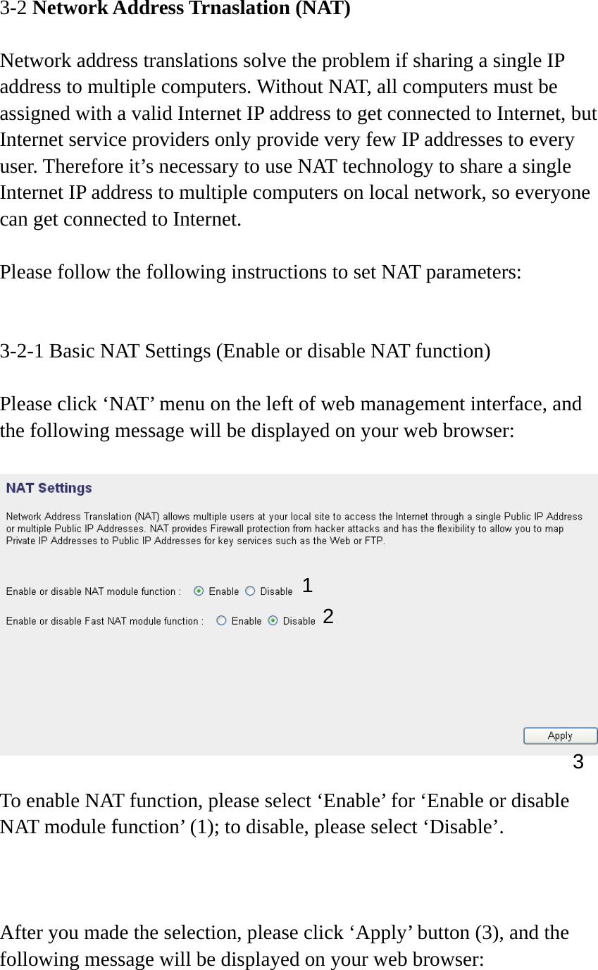 3-2 Network Address Trnaslation (NAT)  Network address translations solve the problem if sharing a single IP address to multiple computers. Without NAT, all computers must be assigned with a valid Internet IP address to get connected to Internet, but Internet service providers only provide very few IP addresses to every user. Therefore it’s necessary to use NAT technology to share a single Internet IP address to multiple computers on local network, so everyone can get connected to Internet.    Please follow the following instructions to set NAT parameters:   3-2-1 Basic NAT Settings (Enable or disable NAT function)  Please click ‘NAT’ menu on the left of web management interface, and the following message will be displayed on your web browser:    To enable NAT function, please select ‘Enable’ for ‘Enable or disable NAT module function’ (1); to disable, please select ‘Disable’.    After you made the selection, please click ‘Apply’ button (3), and the following message will be displayed on your web browser:  12 3 