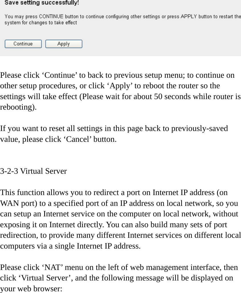    Please click ‘Continue’ to back to previous setup menu; to continue on other setup procedures, or click ‘Apply’ to reboot the router so the settings will take effect (Please wait for about 50 seconds while router is rebooting).  If you want to reset all settings in this page back to previously-saved value, please click ‘Cancel’ button.   3-2-3 Virtual Server  This function allows you to redirect a port on Internet IP address (on WAN port) to a specified port of an IP address on local network, so you can setup an Internet service on the computer on local network, without exposing it on Internet directly. You can also build many sets of port redirection, to provide many different Internet services on different local computers via a single Internet IP address.  Please click ‘NAT’ menu on the left of web management interface, then click ‘Virtual Server’, and the following message will be displayed on your web browser:  