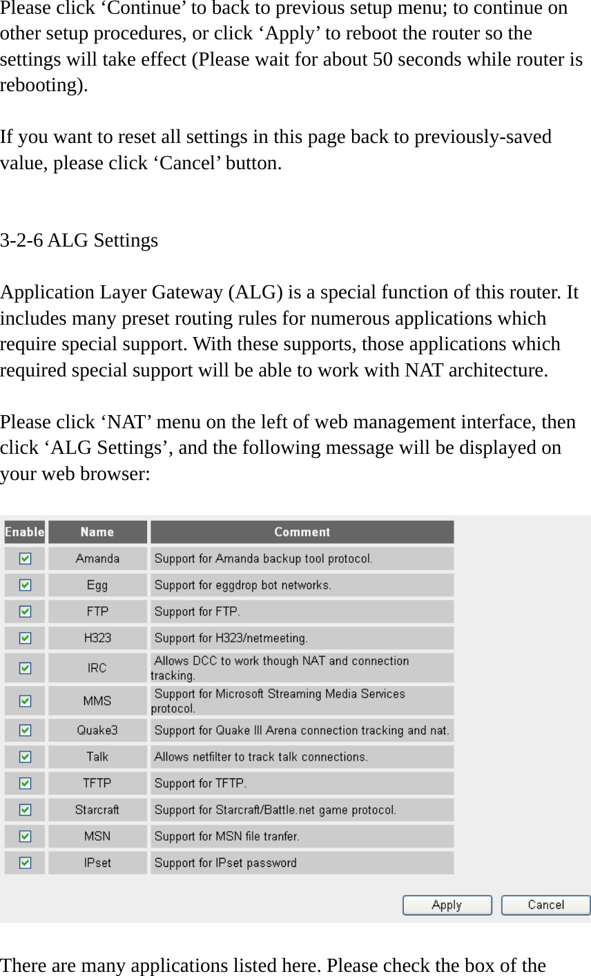 Please click ‘Continue’ to back to previous setup menu; to continue on other setup procedures, or click ‘Apply’ to reboot the router so the settings will take effect (Please wait for about 50 seconds while router is rebooting).  If you want to reset all settings in this page back to previously-saved value, please click ‘Cancel’ button.   3-2-6 ALG Settings  Application Layer Gateway (ALG) is a special function of this router. It includes many preset routing rules for numerous applications which require special support. With these supports, those applications which required special support will be able to work with NAT architecture.  Please click ‘NAT’ menu on the left of web management interface, then click ‘ALG Settings’, and the following message will be displayed on your web browser:    There are many applications listed here. Please check the box of the 