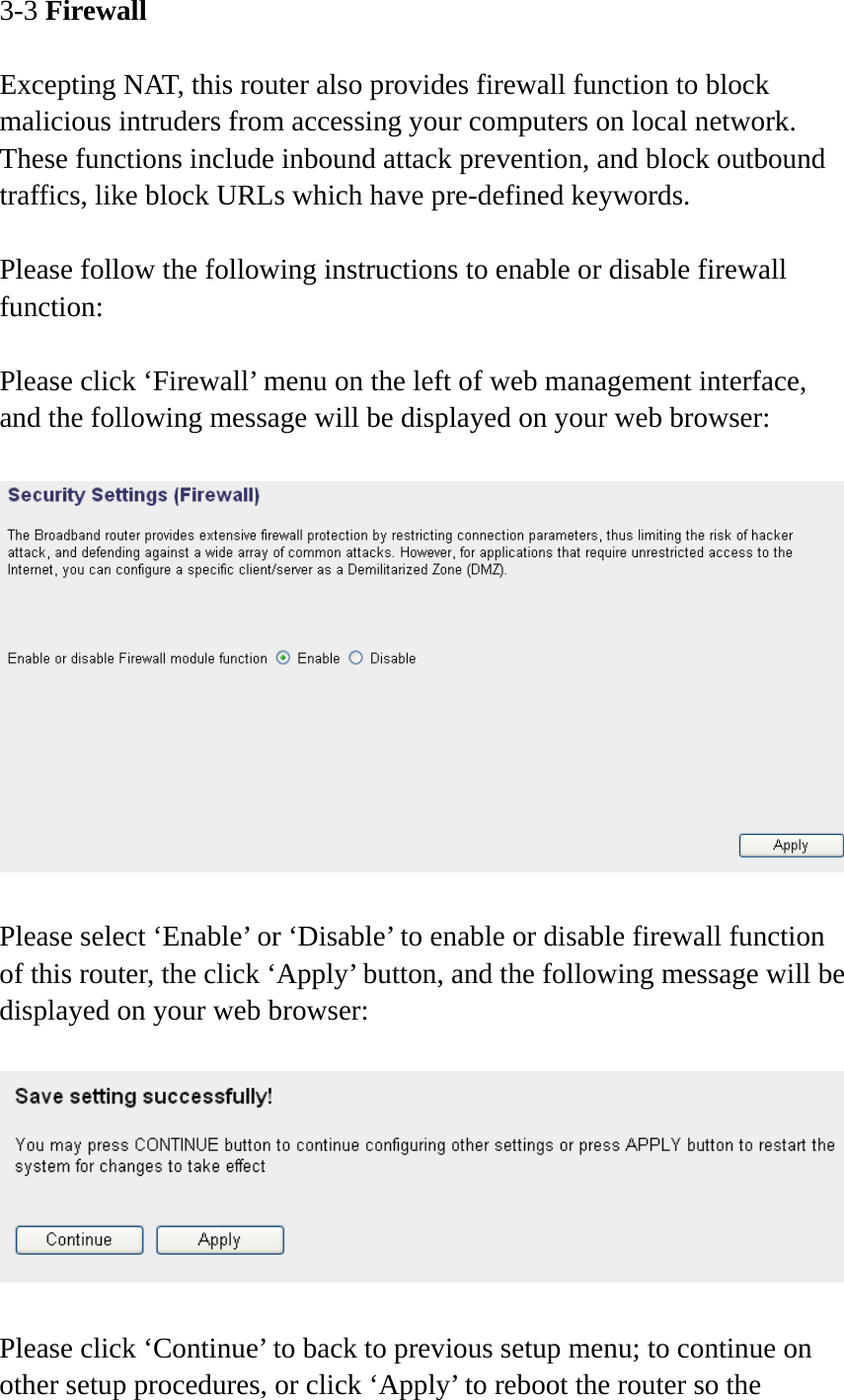 3-3 Firewall  Excepting NAT, this router also provides firewall function to block malicious intruders from accessing your computers on local network. These functions include inbound attack prevention, and block outbound traffics, like block URLs which have pre-defined keywords.  Please follow the following instructions to enable or disable firewall function:  Please click ‘Firewall’ menu on the left of web management interface, and the following message will be displayed on your web browser:    Please select ‘Enable’ or ‘Disable’ to enable or disable firewall function of this router, the click ‘Apply’ button, and the following message will be displayed on your web browser:    Please click ‘Continue’ to back to previous setup menu; to continue on other setup procedures, or click ‘Apply’ to reboot the router so the 