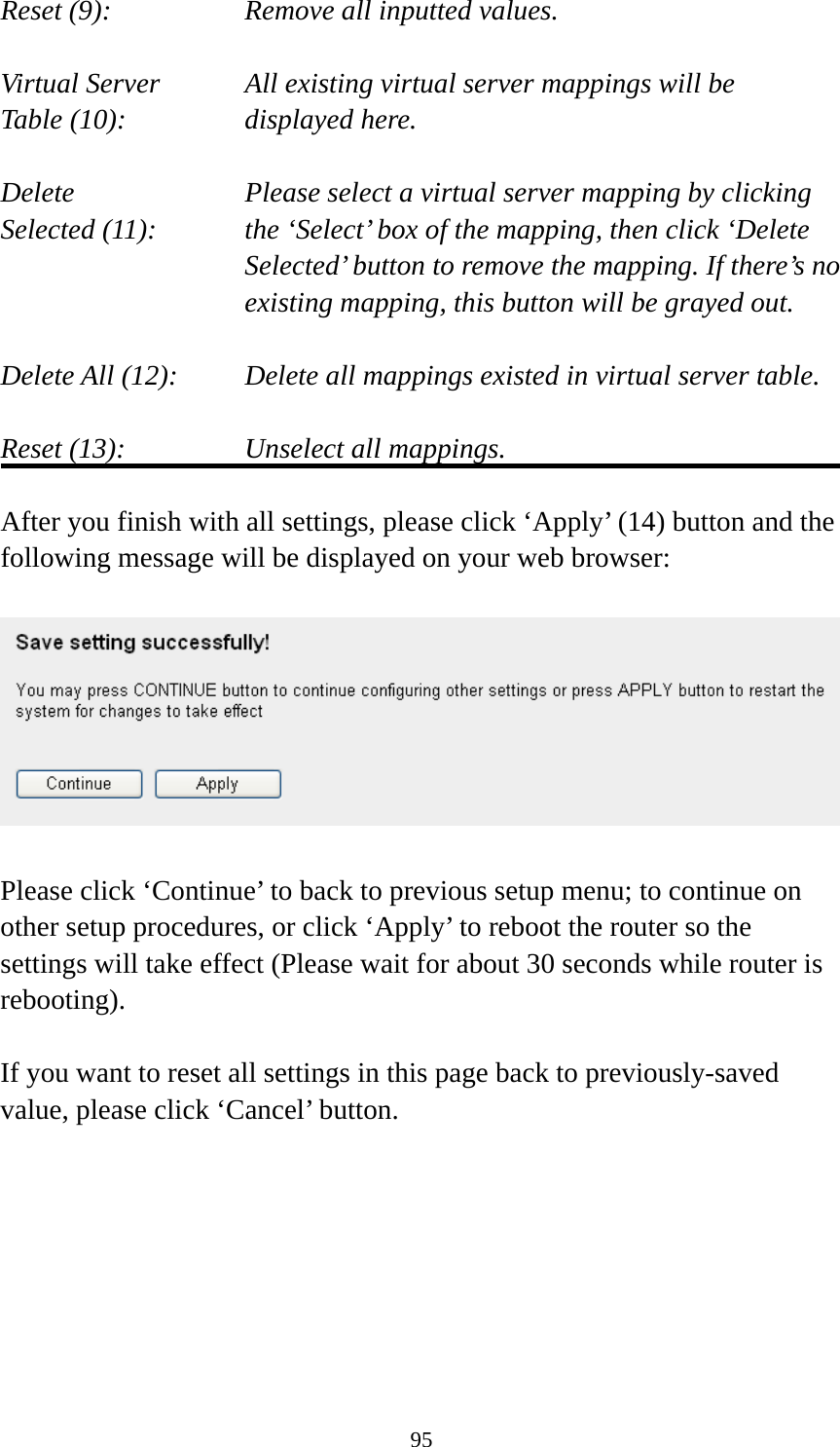 95 Reset (9):      Remove all inputted values.  Virtual Server      All existing virtual server mappings will be Table (10):       displayed here.  Delete     Please select a virtual server mapping by clicking Selected (11):    the ‘Select’ box of the mapping, then click ‘Delete Selected’ button to remove the mapping. If there’s no existing mapping, this button will be grayed out.  Delete All (12):     Delete all mappings existed in virtual server table.  Reset (13):       Unselect all mappings.  After you finish with all settings, please click ‘Apply’ (14) button and the following message will be displayed on your web browser:    Please click ‘Continue’ to back to previous setup menu; to continue on other setup procedures, or click ‘Apply’ to reboot the router so the settings will take effect (Please wait for about 30 seconds while router is rebooting).  If you want to reset all settings in this page back to previously-saved value, please click ‘Cancel’ button.        