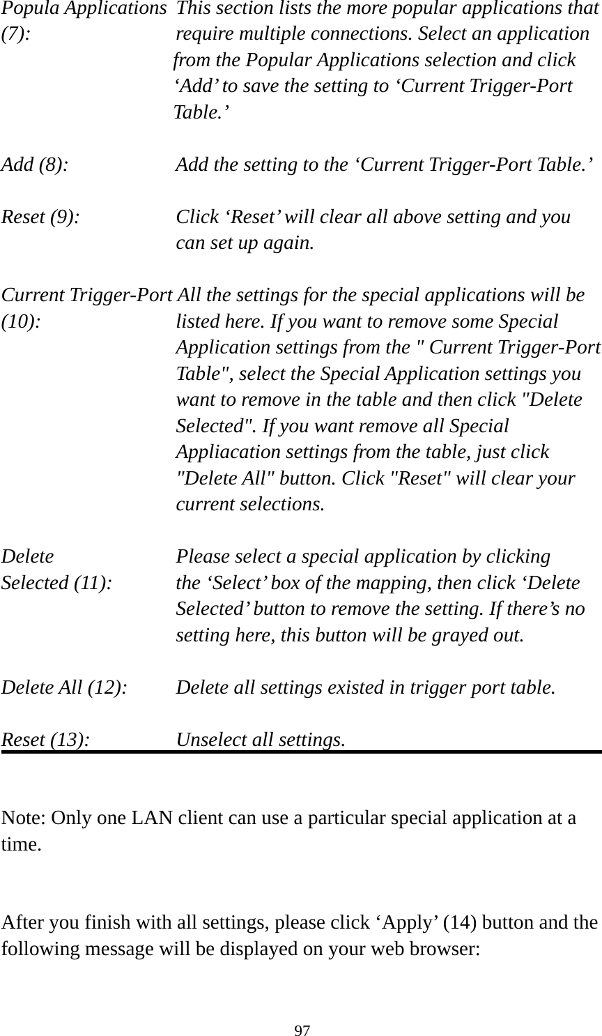 97 Popula Applications  This section lists the more popular applications that (7):         require multiple connections. Select an application     from the Popular Applications selection and click ‘Add’ to save the setting to ‘Current Trigger-Port Table.’  Add (8):       Add the setting to the ‘Current Trigger-Port Table.’  Reset (9):  Click ‘Reset’ will clear all above setting and you can set up again.  Current Trigger-Port All the settings for the special applications will be   (10):    listed here. If you want to remove some Special Application settings from the &quot; Current Trigger-Port Table&quot;, select the Special Application settings you want to remove in the table and then click &quot;Delete Selected&quot;. If you want remove all Special Appliacation settings from the table, just click &quot;Delete All&quot; button. Click &quot;Reset&quot; will clear your current selections.  Delete     Please select a special application by clicking Selected (11):    the ‘Select’ box of the mapping, then click ‘Delete Selected’ button to remove the setting. If there’s no setting here, this button will be grayed out.  Delete All (12):     Delete all settings existed in trigger port table.  Reset (13):       Unselect all settings.   Note: Only one LAN client can use a particular special application at a time.   After you finish with all settings, please click ‘Apply’ (14) button and the following message will be displayed on your web browser:  