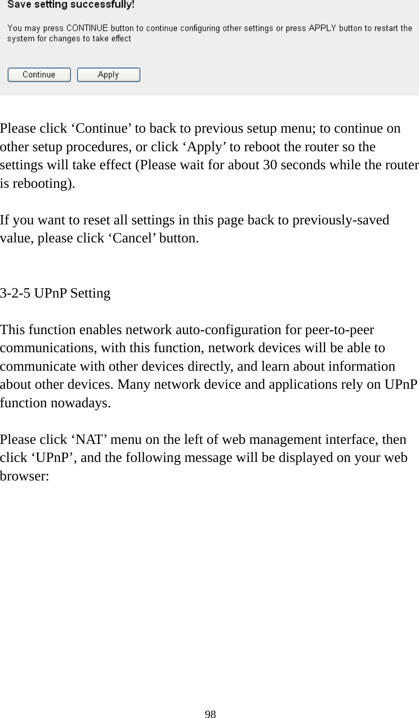 98   Please click ‘Continue’ to back to previous setup menu; to continue on other setup procedures, or click ‘Apply’ to reboot the router so the settings will take effect (Please wait for about 30 seconds while the router is rebooting).  If you want to reset all settings in this page back to previously-saved value, please click ‘Cancel’ button.   3-2-5 UPnP Setting  This function enables network auto-configuration for peer-to-peer communications, with this function, network devices will be able to communicate with other devices directly, and learn about information about other devices. Many network device and applications rely on UPnP function nowadays.  Please click ‘NAT’ menu on the left of web management interface, then click ‘UPnP’, and the following message will be displayed on your web browser:  