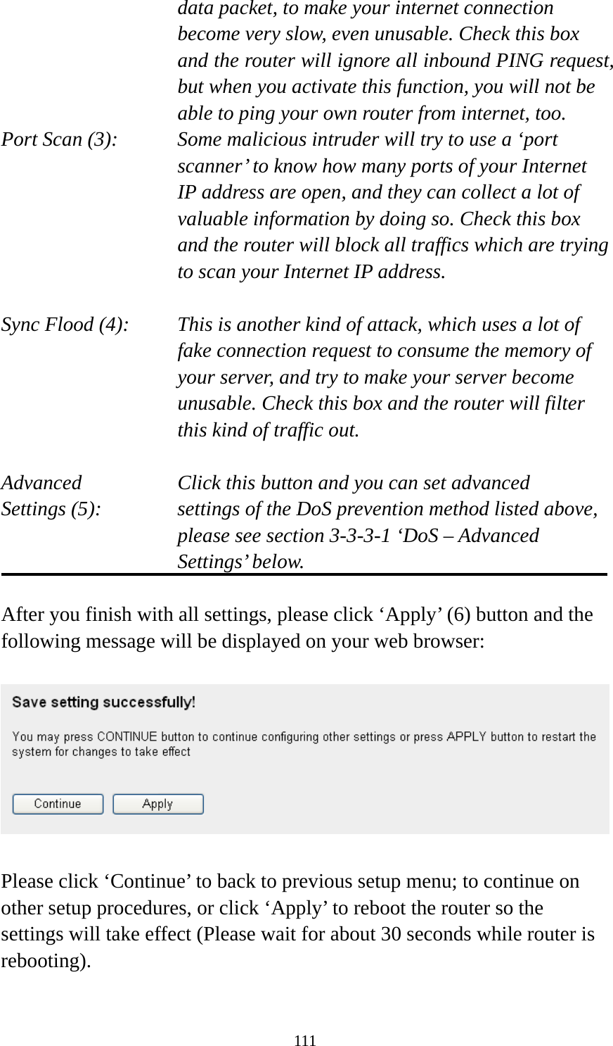 111 data packet, to make your internet connection become very slow, even unusable. Check this box and the router will ignore all inbound PING request, but when you activate this function, you will not be able to ping your own router from internet, too. Port Scan (3):    Some malicious intruder will try to use a ‘port scanner’ to know how many ports of your Internet IP address are open, and they can collect a lot of valuable information by doing so. Check this box and the router will block all traffics which are trying to scan your Internet IP address.  Sync Flood (4):    This is another kind of attack, which uses a lot of fake connection request to consume the memory of your server, and try to make your server become unusable. Check this box and the router will filter this kind of traffic out.  Advanced        Click this button and you can set advanced Settings (5):    settings of the DoS prevention method listed above, please see section 3-3-3-1 ‘DoS – Advanced Settings’ below.  After you finish with all settings, please click ‘Apply’ (6) button and the following message will be displayed on your web browser:    Please click ‘Continue’ to back to previous setup menu; to continue on other setup procedures, or click ‘Apply’ to reboot the router so the settings will take effect (Please wait for about 30 seconds while router is rebooting).  