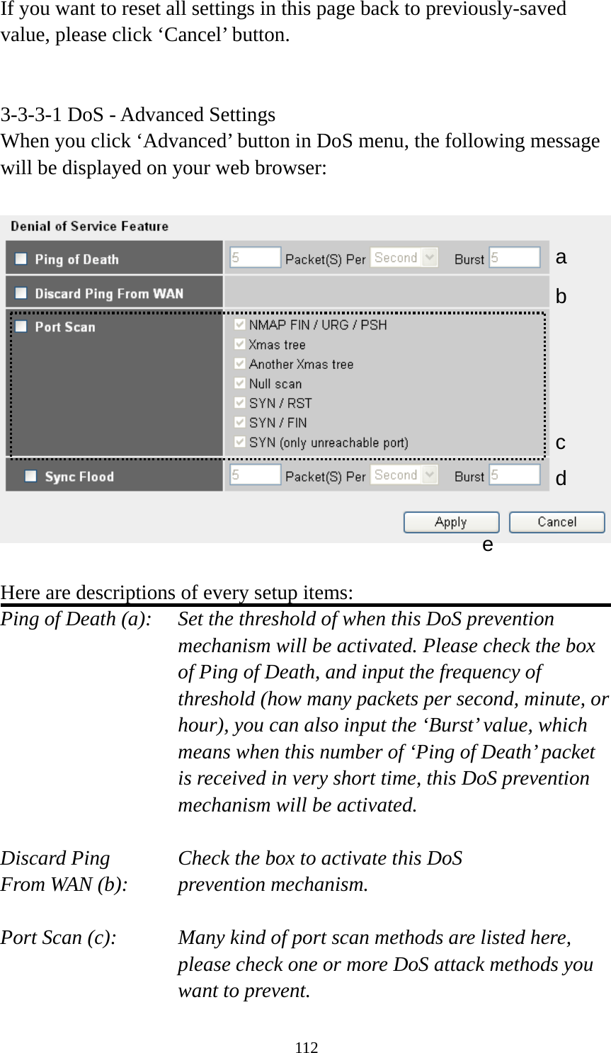 112 If you want to reset all settings in this page back to previously-saved value, please click ‘Cancel’ button.   3-3-3-1 DoS - Advanced Settings When you click ‘Advanced’ button in DoS menu, the following message will be displayed on your web browser:    Here are descriptions of every setup items: Ping of Death (a):    Set the threshold of when this DoS prevention mechanism will be activated. Please check the box of Ping of Death, and input the frequency of threshold (how many packets per second, minute, or hour), you can also input the ‘Burst’ value, which means when this number of ‘Ping of Death’ packet is received in very short time, this DoS prevention mechanism will be activated.  Discard Ping      Check the box to activate this DoS From WAN (b):     prevention mechanism.  Port Scan (c):    Many kind of port scan methods are listed here, please check one or more DoS attack methods you want to prevent. a b c d e 