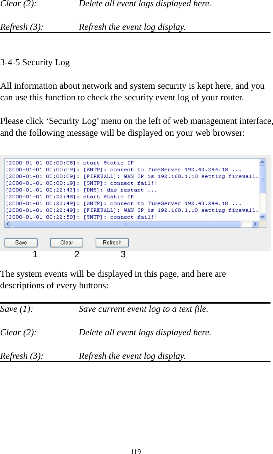 119  Clear (2):        Delete all event logs displayed here.  Refresh (3):      Refresh the event log display.   3-4-5 Security Log  All information about network and system security is kept here, and you can use this function to check the security event log of your router.  Please click ‘Security Log’ menu on the left of web management interface, and the following message will be displayed on your web browser:    The system events will be displayed in this page, and here are descriptions of every buttons:  Save (1):        Save current event log to a text file.  Clear (2):        Delete all event logs displayed here.  Refresh (3):      Refresh the event log display.       1 2  3