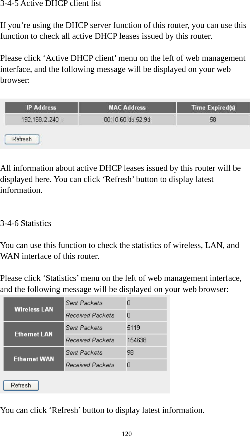 120 3-4-5 Active DHCP client list  If you’re using the DHCP server function of this router, you can use this function to check all active DHCP leases issued by this router.  Please click ‘Active DHCP client’ menu on the left of web management interface, and the following message will be displayed on your web browser:    All information about active DHCP leases issued by this router will be displayed here. You can click ‘Refresh’ button to display latest information.   3-4-6 Statistics  You can use this function to check the statistics of wireless, LAN, and WAN interface of this router.  Please click ‘Statistics’ menu on the left of web management interface, and the following message will be displayed on your web browser:   You can click ‘Refresh’ button to display latest information. 