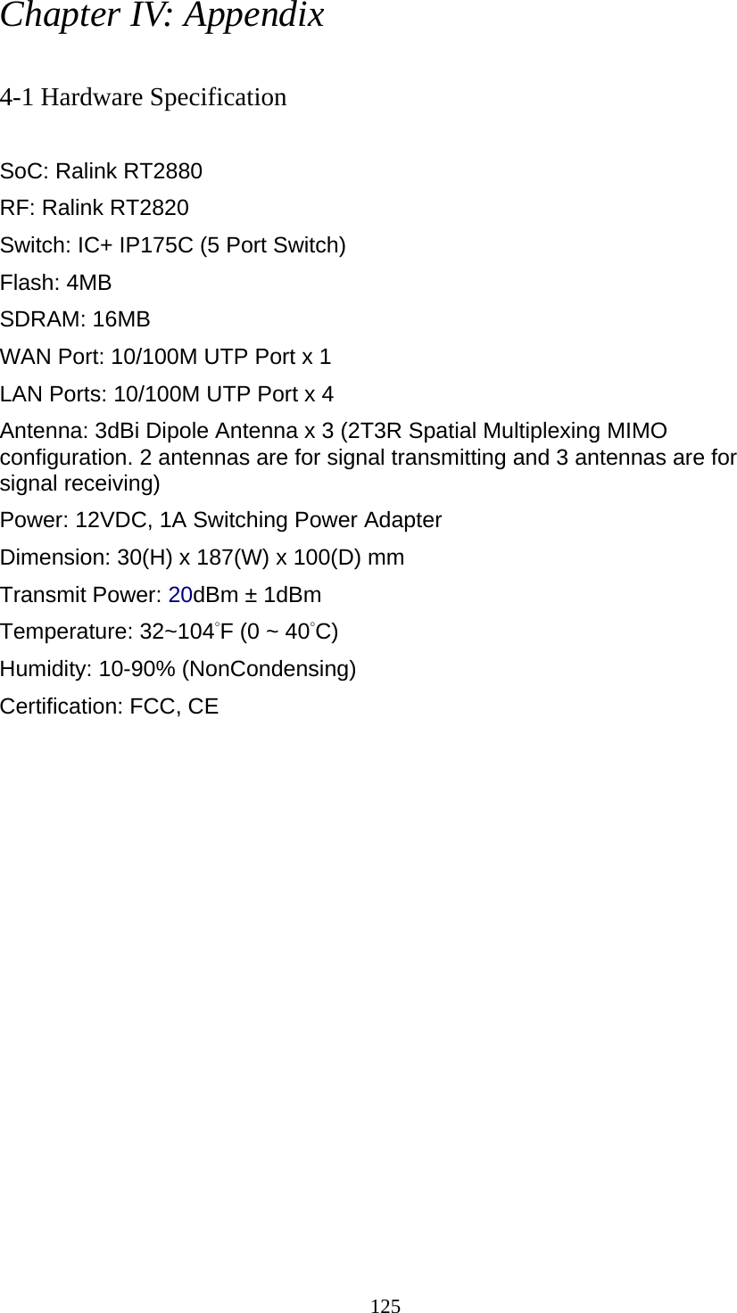 125 Chapter IV: Appendix  4-1 Hardware Specification  SoC: Ralink RT2880 RF: Ralink RT2820 Switch: IC+ IP175C (5 Port Switch) Flash: 4MB   SDRAM: 16MB   WAN Port: 10/100M UTP Port x 1 LAN Ports: 10/100M UTP Port x 4 Antenna: 3dBi Dipole Antenna x 3 (2T3R Spatial Multiplexing MIMO configuration. 2 antennas are for signal transmitting and 3 antennas are for signal receiving) Power: 12VDC, 1A Switching Power Adapter Dimension: 30(H) x 187(W) x 100(D) mm Transmit Power: 20dBm ± 1dBm Temperature: 32~104°F (0 ~ 40°C) Humidity: 10-90% (NonCondensing) Certification: FCC, CE 