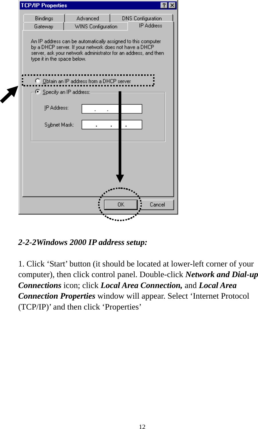 12    2-2-2Windows 2000 IP address setup:  1. Click ‘Start’ button (it should be located at lower-left corner of your computer), then click control panel. Double-click Network and Dial-up Connections icon; click Local Area Connection, and Local Area Connection Properties window will appear. Select ‘Internet Protocol (TCP/IP)’ and then click ‘Properties’    