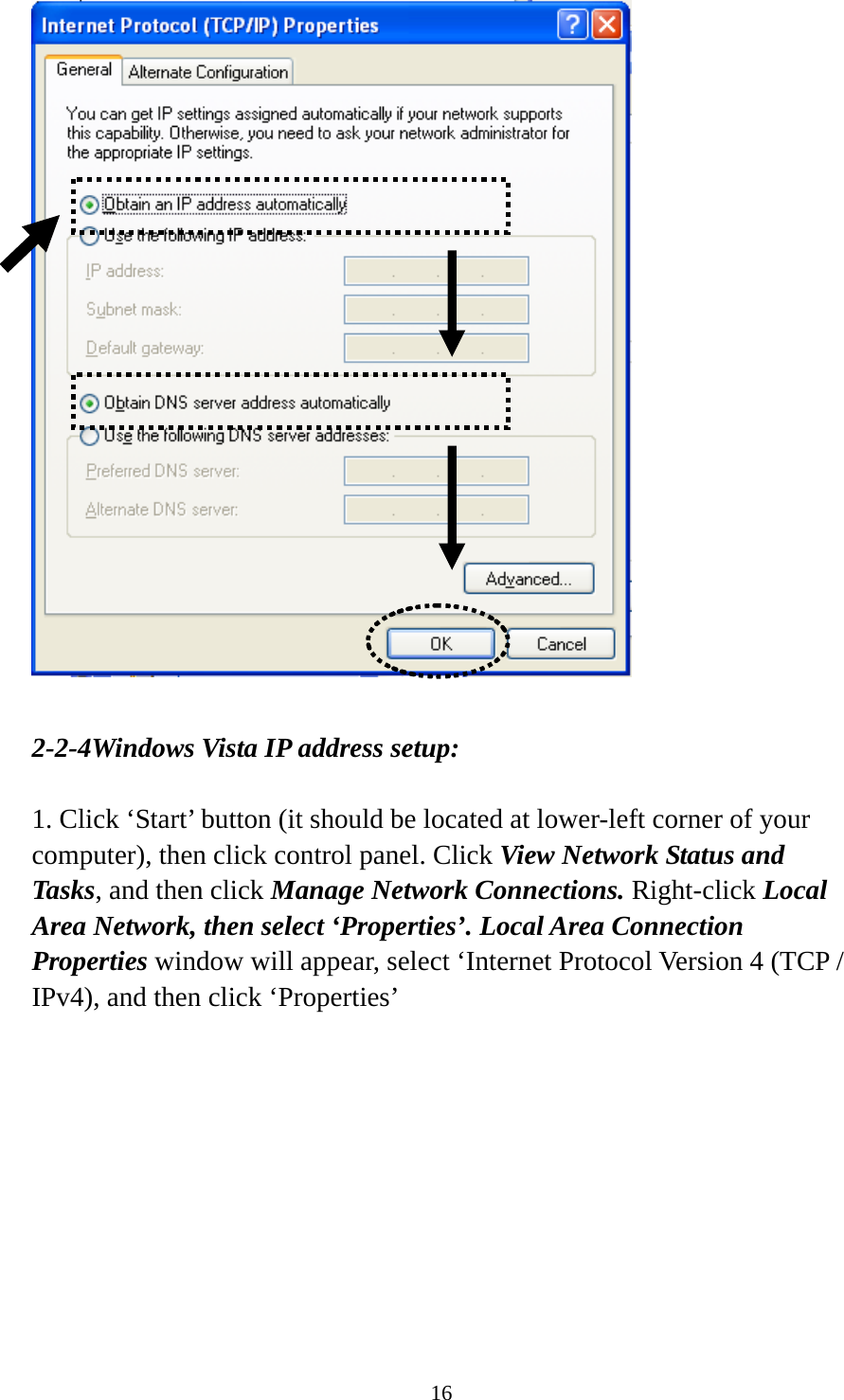 16   2-2-4Windows Vista IP address setup:  1. Click ‘Start’ button (it should be located at lower-left corner of your computer), then click control panel. Click View Network Status and Tasks, and then click Manage Network Connections. Right-click Local Area Network, then select ‘Properties’. Local Area Connection Properties window will appear, select ‘Internet Protocol Version 4 (TCP / IPv4), and then click ‘Properties’  