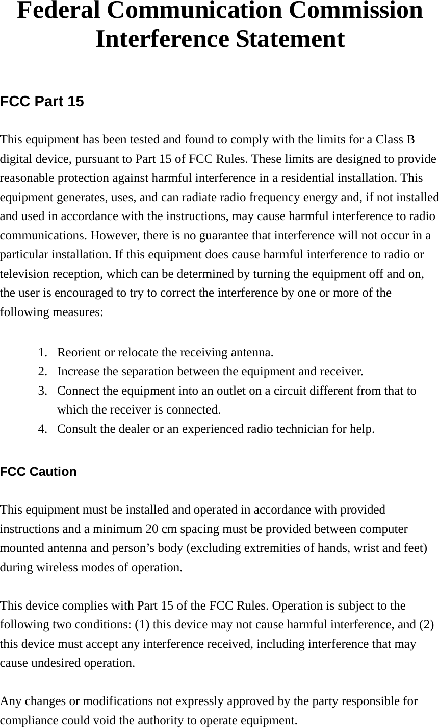 Federal Communication Commission Interference Statement  FCC Part 15 This equipment has been tested and found to comply with the limits for a Class B digital device, pursuant to Part 15 of FCC Rules. These limits are designed to provide reasonable protection against harmful interference in a residential installation. This equipment generates, uses, and can radiate radio frequency energy and, if not installed and used in accordance with the instructions, may cause harmful interference to radio communications. However, there is no guarantee that interference will not occur in a particular installation. If this equipment does cause harmful interference to radio or television reception, which can be determined by turning the equipment off and on, the user is encouraged to try to correct the interference by one or more of the following measures:    1. Reorient or relocate the receiving antenna. 2. Increase the separation between the equipment and receiver. 3. Connect the equipment into an outlet on a circuit different from that to which the receiver is connected. 4. Consult the dealer or an experienced radio technician for help.  FCC Caution  This equipment must be installed and operated in accordance with provided instructions and a minimum 20 cm spacing must be provided between computer mounted antenna and person’s body (excluding extremities of hands, wrist and feet) during wireless modes of operation.  This device complies with Part 15 of the FCC Rules. Operation is subject to the following two conditions: (1) this device may not cause harmful interference, and (2) this device must accept any interference received, including interference that may cause undesired operation.   Any changes or modifications not expressly approved by the party responsible for compliance could void the authority to operate equipment. 