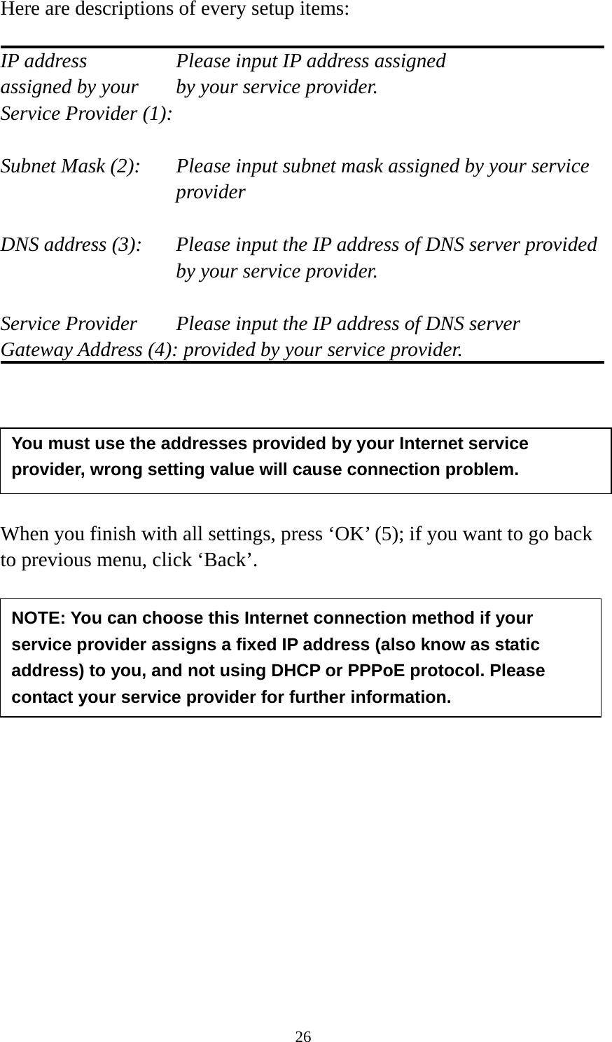 26 Here are descriptions of every setup items:  IP address        Please input IP address assigned assigned by your    by your service provider. Service Provider (1):    Subnet Mask (2):    Please input subnet mask assigned by your service provider   DNS address (3):    Please input the IP address of DNS server provided by your service provider.  Service Provider    Please input the IP address of DNS server Gateway Address (4): provided by your service provider.       When you finish with all settings, press ‘OK’ (5); if you want to go back to previous menu, click ‘Back’.                 NOTE: You can choose this Internet connection method if your service provider assigns a fixed IP address (also know as static address) to you, and not using DHCP or PPPoE protocol. Please contact your service provider for further information. You must use the addresses provided by your Internet service provider, wrong setting value will cause connection problem.   