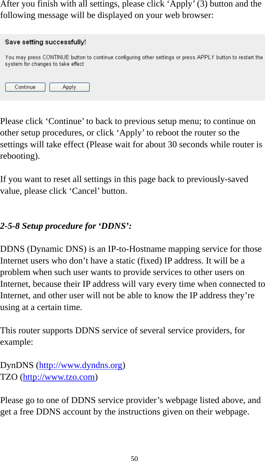 50 After you finish with all settings, please click ‘Apply’ (3) button and the following message will be displayed on your web browser:    Please click ‘Continue’ to back to previous setup menu; to continue on other setup procedures, or click ‘Apply’ to reboot the router so the settings will take effect (Please wait for about 30 seconds while router is rebooting).  If you want to reset all settings in this page back to previously-saved value, please click ‘Cancel’ button.   2-5-8 Setup procedure for ‘DDNS’:  DDNS (Dynamic DNS) is an IP-to-Hostname mapping service for those Internet users who don’t have a static (fixed) IP address. It will be a problem when such user wants to provide services to other users on Internet, because their IP address will vary every time when connected to Internet, and other user will not be able to know the IP address they’re using at a certain time.  This router supports DDNS service of several service providers, for example:  DynDNS (http://www.dyndns.org) TZO (http://www.tzo.com)  Please go to one of DDNS service provider’s webpage listed above, and get a free DDNS account by the instructions given on their webpage.  