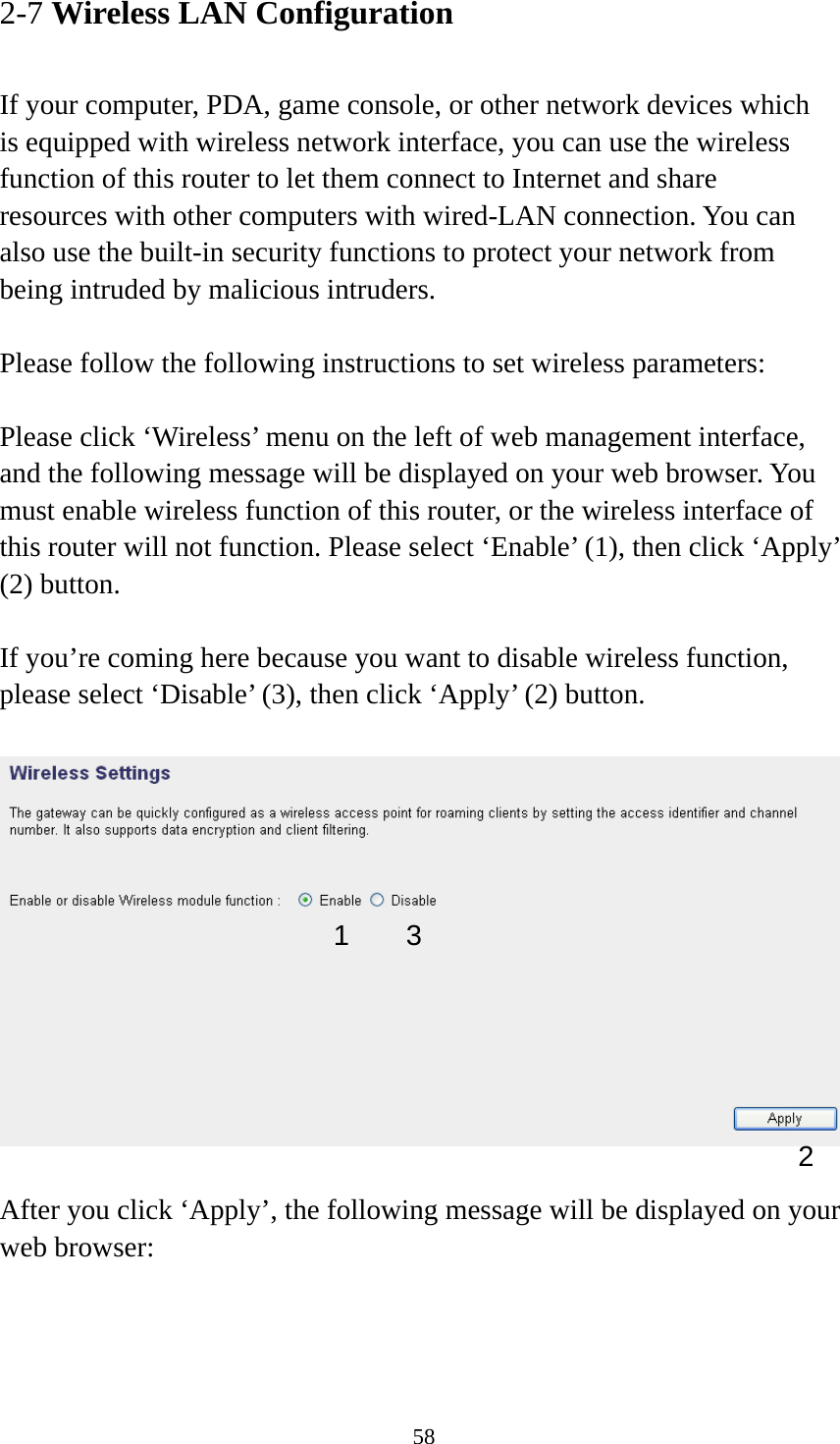 58 2-7 Wireless LAN Configuration  If your computer, PDA, game console, or other network devices which is equipped with wireless network interface, you can use the wireless function of this router to let them connect to Internet and share resources with other computers with wired-LAN connection. You can also use the built-in security functions to protect your network from being intruded by malicious intruders.  Please follow the following instructions to set wireless parameters:  Please click ‘Wireless’ menu on the left of web management interface, and the following message will be displayed on your web browser. You must enable wireless function of this router, or the wireless interface of this router will not function. Please select ‘Enable’ (1), then click ‘Apply’ (2) button.    If you’re coming here because you want to disable wireless function, please select ‘Disable’ (3), then click ‘Apply’ (2) button.    After you click ‘Apply’, the following message will be displayed on your web browser:  1 2 3 