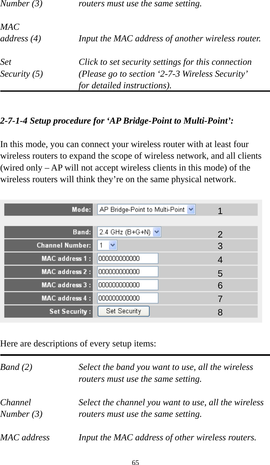 65 Number (3)  routers must use the same setting.  MAC address (4)  Input the MAC address of another wireless router.  Set    Click to set security settings for this connection Security (5)  (Please go to section ‘2-7-3 Wireless Security’   for detailed instructions).   2-7-1-4 Setup procedure for ‘AP Bridge-Point to Multi-Point’:  In this mode, you can connect your wireless router with at least four wireless routers to expand the scope of wireless network, and all clients (wired only – AP will not accept wireless clients in this mode) of the wireless routers will think they’re on the same physical network.    Here are descriptions of every setup items:  Band (2)  Select the band you want to use, all the wireless routers must use the same setting.  Channel  Select the channel you want to use, all the wireless Number (3)  routers must use the same setting.  MAC address    Input the MAC address of other wireless routers. 1 2 3 4 5 6 7 8 