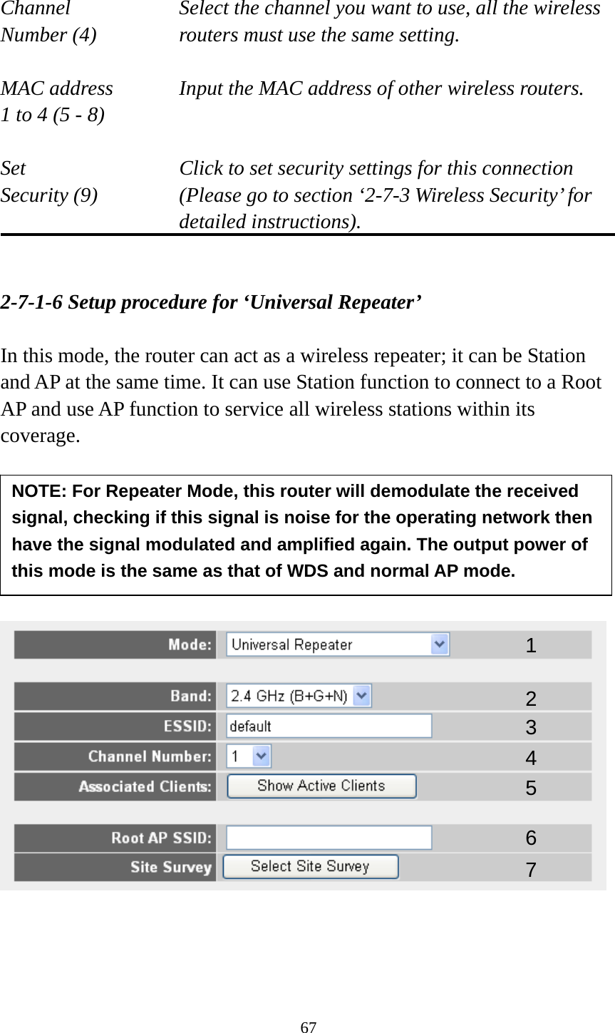 67  Channel  Select the channel you want to use, all the wireless Number (4)  routers must use the same setting.  MAC address    Input the MAC address of other wireless routers. 1 to 4 (5 - 8)    Set    Click to set security settings for this connection Security (9)  (Please go to section ‘2-7-3 Wireless Security’ for detailed instructions).   2-7-1-6 Setup procedure for ‘Universal Repeater’  In this mode, the router can act as a wireless repeater; it can be Station and AP at the same time. It can use Station function to connect to a Root AP and use AP function to service all wireless stations within its coverage.            1 2 3 4 5 7 6 NOTE: For Repeater Mode, this router will demodulate the received signal, checking if this signal is noise for the operating network then have the signal modulated and amplified again. The output power of this mode is the same as that of WDS and normal AP mode. 