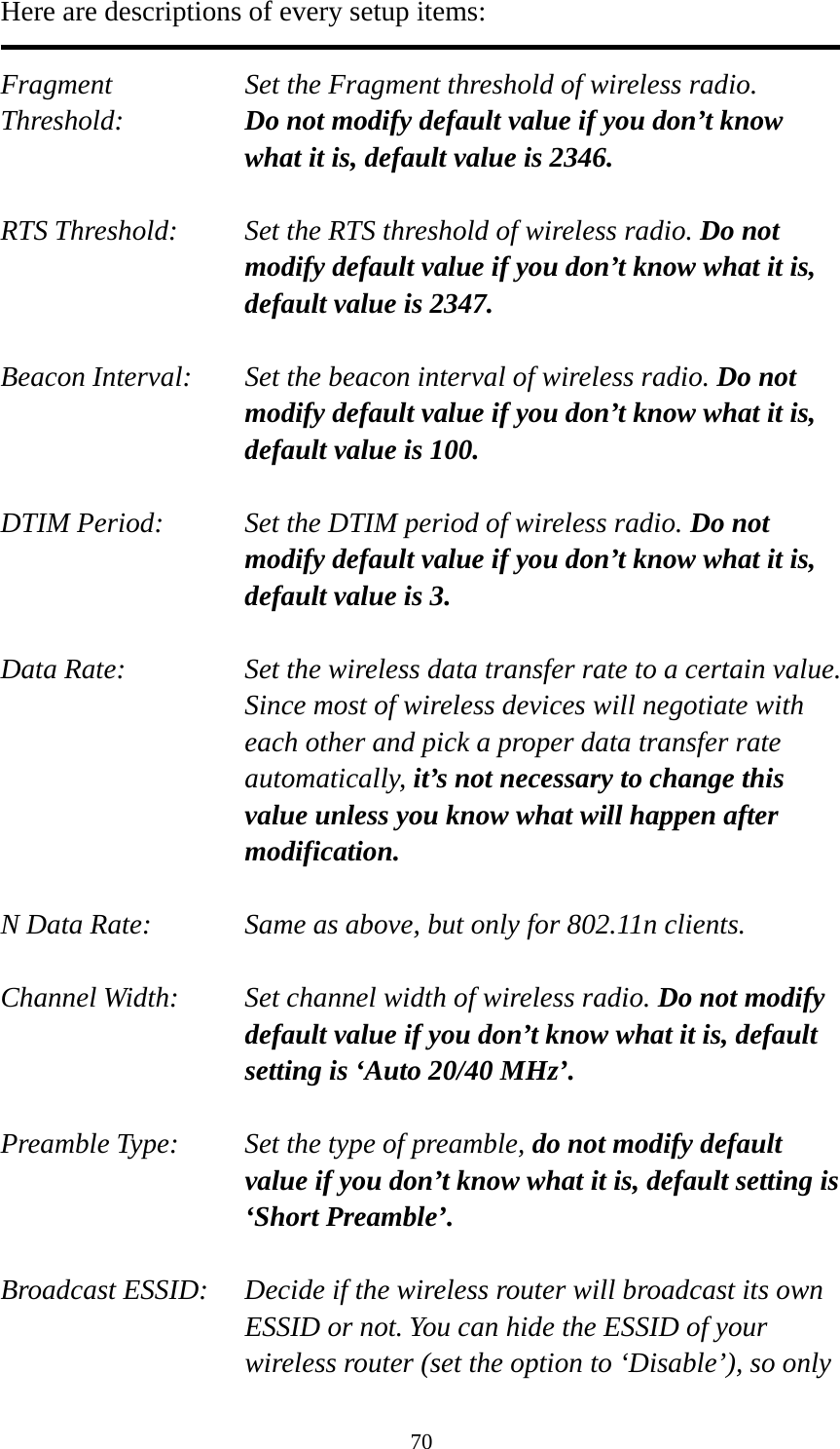 70 Here are descriptions of every setup items:  Fragment  Set the Fragment threshold of wireless radio.    Threshold:  Do not modify default value if you don’t know what it is, default value is 2346.  RTS Threshold:    Set the RTS threshold of wireless radio. Do not modify default value if you don’t know what it is, default value is 2347.  Beacon Interval:    Set the beacon interval of wireless radio. Do not modify default value if you don’t know what it is, default value is 100.  DTIM Period:    Set the DTIM period of wireless radio. Do not modify default value if you don’t know what it is, default value is 3.  Data Rate:    Set the wireless data transfer rate to a certain value. Since most of wireless devices will negotiate with each other and pick a proper data transfer rate automatically, it’s not necessary to change this value unless you know what will happen after modification.  N Data Rate:      Same as above, but only for 802.11n clients.  Channel Width:    Set channel width of wireless radio. Do not modify default value if you don’t know what it is, default setting is ‘Auto 20/40 MHz’.  Preamble Type:    Set the type of preamble, do not modify default value if you don’t know what it is, default setting is ‘Short Preamble’.  Broadcast ESSID:    Decide if the wireless router will broadcast its own ESSID or not. You can hide the ESSID of your wireless router (set the option to ‘Disable’), so only 