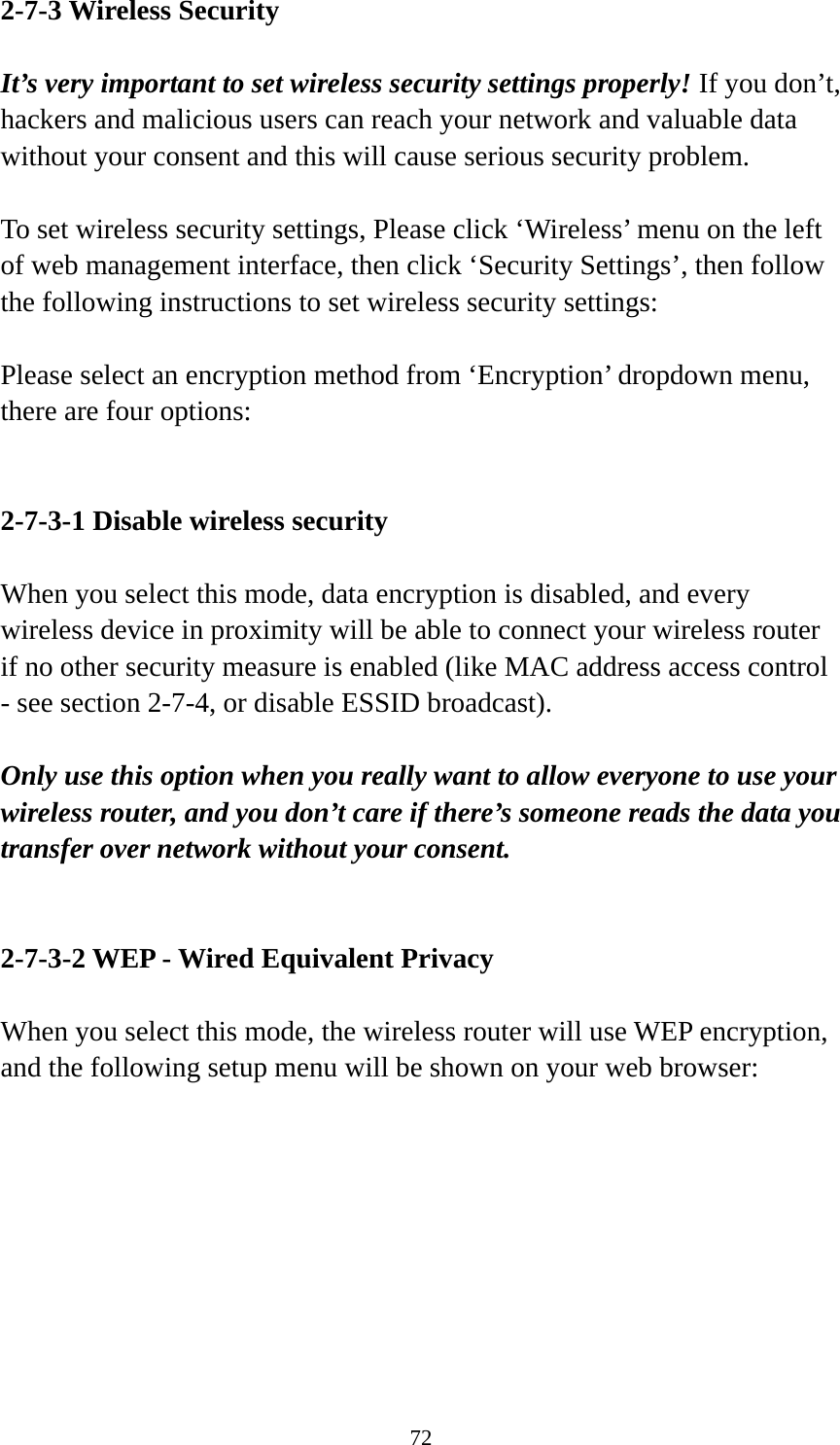 72 2-7-3 Wireless Security  It’s very important to set wireless security settings properly! If you don’t, hackers and malicious users can reach your network and valuable data without your consent and this will cause serious security problem.  To set wireless security settings, Please click ‘Wireless’ menu on the left of web management interface, then click ‘Security Settings’, then follow the following instructions to set wireless security settings:  Please select an encryption method from ‘Encryption’ dropdown menu, there are four options:   2-7-3-1 Disable wireless security  When you select this mode, data encryption is disabled, and every wireless device in proximity will be able to connect your wireless router if no other security measure is enabled (like MAC address access control - see section 2-7-4, or disable ESSID broadcast).    Only use this option when you really want to allow everyone to use your wireless router, and you don’t care if there’s someone reads the data you transfer over network without your consent.   2-7-3-2 WEP - Wired Equivalent Privacy  When you select this mode, the wireless router will use WEP encryption, and the following setup menu will be shown on your web browser:  