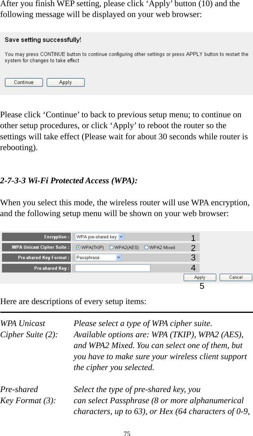 75 After you finish WEP setting, please click ‘Apply’ button (10) and the following message will be displayed on your web browser:    Please click ‘Continue’ to back to previous setup menu; to continue on other setup procedures, or click ‘Apply’ to reboot the router so the settings will take effect (Please wait for about 30 seconds while router is rebooting).   2-7-3-3 Wi-Fi Protected Access (WPA):  When you select this mode, the wireless router will use WPA encryption, and the following setup menu will be shown on your web browser:    Here are descriptions of every setup items:  WPA Unicast      Please select a type of WPA cipher suite. Cipher Suite (2):  Available options are: WPA (TKIP), WPA2 (AES), and WPA2 Mixed. You can select one of them, but you have to make sure your wireless client support the cipher you selected.  Pre-shared       Select the type of pre-shared key, you Key Format (3):    can select Passphrase (8 or more alphanumerical characters, up to 63), or Hex (64 characters of 0-9, 12 3 5 4 