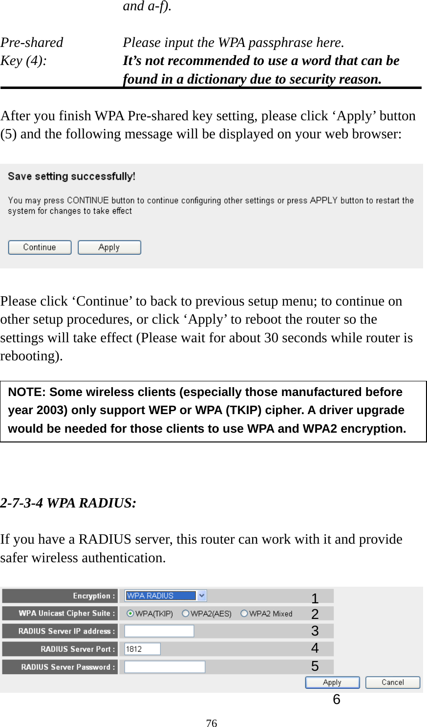 76 and a-f).  Pre-shared       Please input the WPA passphrase here. Key (4):    It’s not recommended to use a word that can be found in a dictionary due to security reason.  After you finish WPA Pre-shared key setting, please click ‘Apply’ button (5) and the following message will be displayed on your web browser:    Please click ‘Continue’ to back to previous setup menu; to continue on other setup procedures, or click ‘Apply’ to reboot the router so the settings will take effect (Please wait for about 30 seconds while router is rebooting).        2-7-3-4 WPA RADIUS:  If you have a RADIUS server, this router can work with it and provide safer wireless authentication.   NOTE: Some wireless clients (especially those manufactured before year 2003) only support WEP or WPA (TKIP) cipher. A driver upgrade would be needed for those clients to use WPA and WPA2 encryption. 13 4 2 5 6 