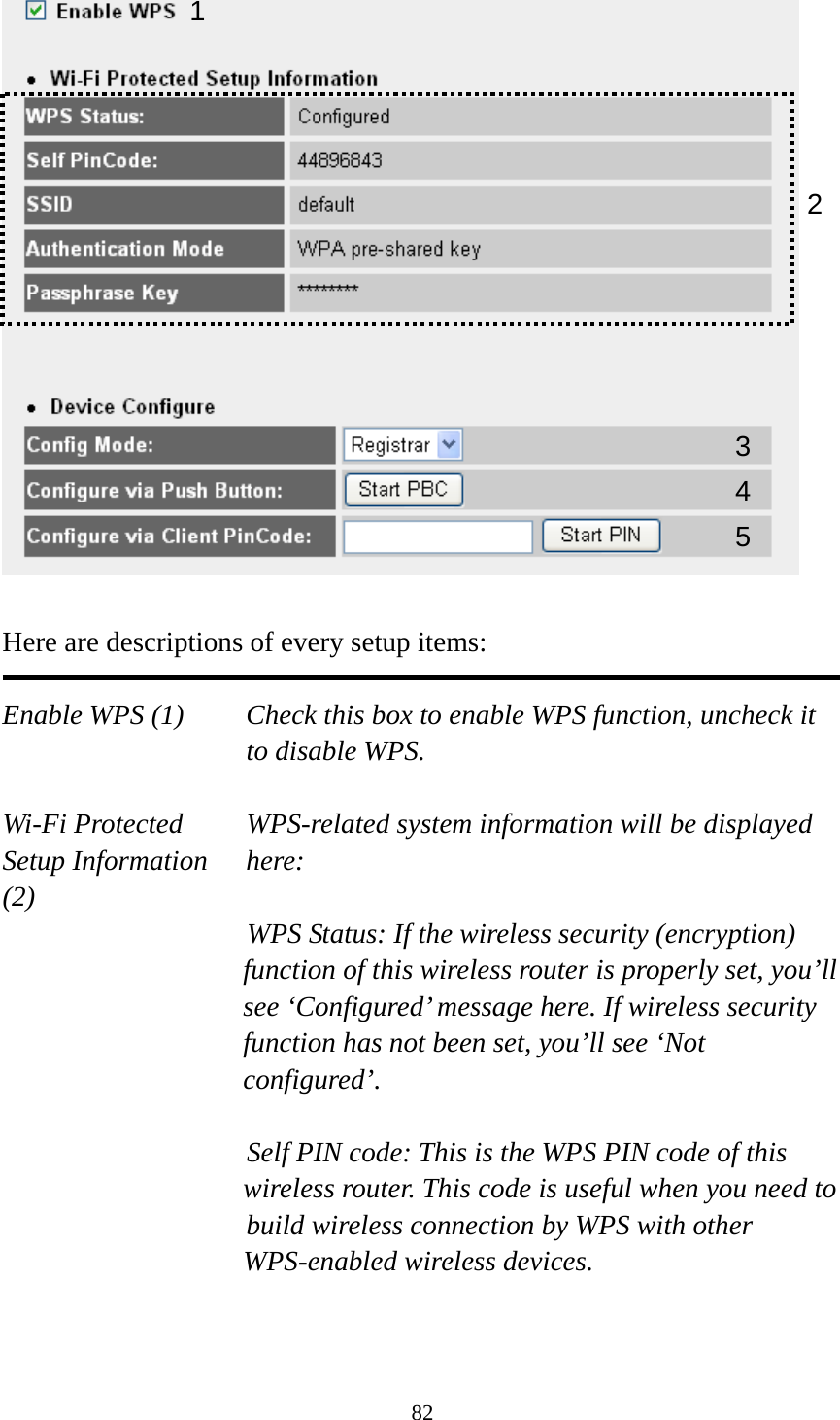 82   Here are descriptions of every setup items:  Enable WPS (1)  Check this box to enable WPS function, uncheck it to disable WPS.  Wi-Fi Protected    WPS-related system information will be displayed   Setup Information  here: (2) WPS Status: If the wireless security (encryption) function of this wireless router is properly set, you’ll see ‘Configured’ message here. If wireless security function has not been set, you’ll see ‘Not configured’.  Self PIN code: This is the WPS PIN code of this wireless router. This code is useful when you need to  build wireless connection by WPS with other WPS-enabled wireless devices.   1 3 4 25 