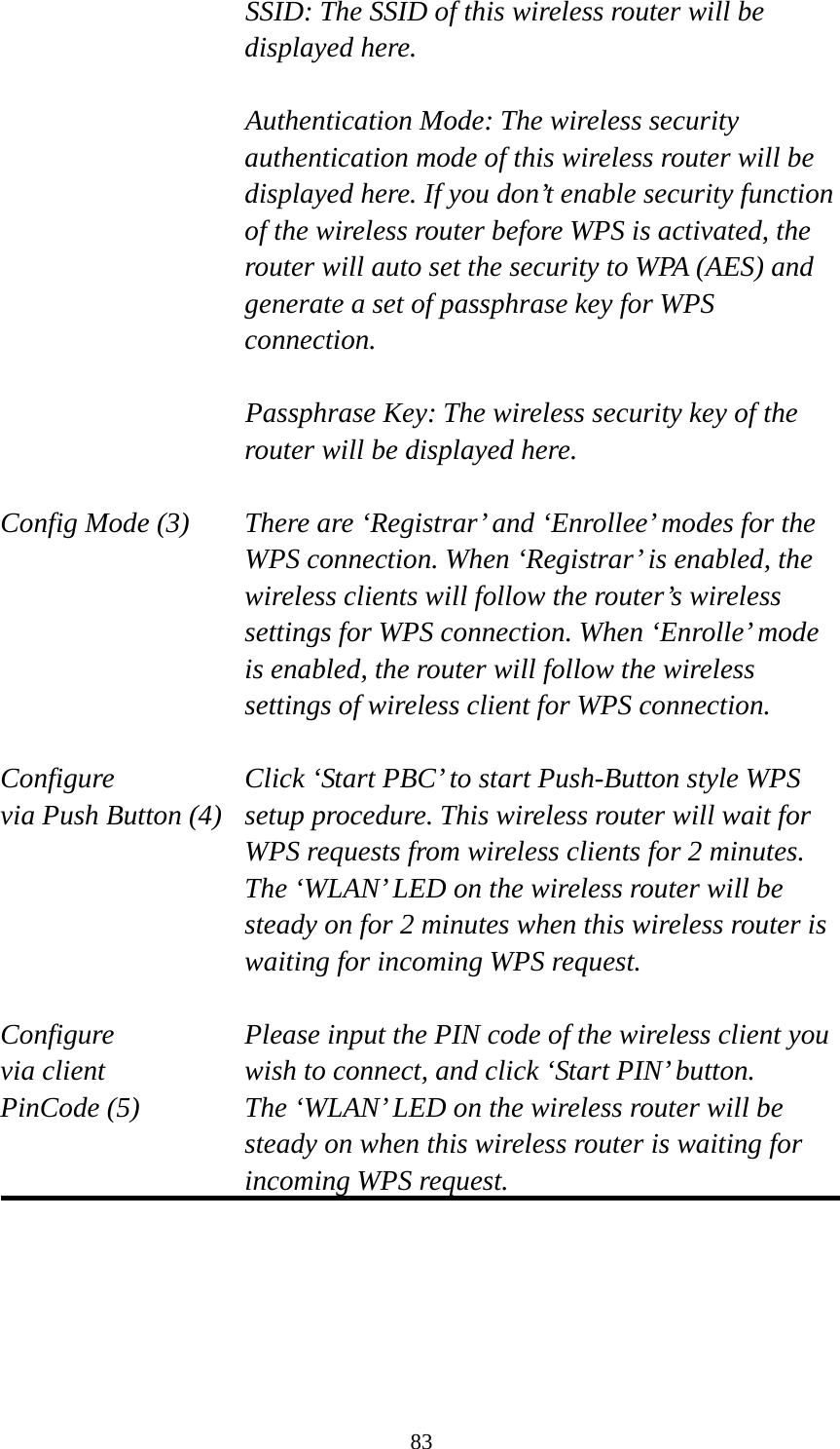 83 SSID: The SSID of this wireless router will be displayed here.  Authentication Mode: The wireless security authentication mode of this wireless router will be displayed here. If you don’t enable security function of the wireless router before WPS is activated, the router will auto set the security to WPA (AES) and generate a set of passphrase key for WPS connection.  Passphrase Key: The wireless security key of the router will be displayed here.  Config Mode (3)  There are ‘Registrar’ and ‘Enrollee’ modes for the WPS connection. When ‘Registrar’ is enabled, the wireless clients will follow the router’s wireless settings for WPS connection. When ‘Enrolle’ mode is enabled, the router will follow the wireless settings of wireless client for WPS connection.  Configure      Click ‘Start PBC’ to start Push-Button style WPS via Push Button (4)  setup procedure. This wireless router will wait for WPS requests from wireless clients for 2 minutes. The ‘WLAN’ LED on the wireless router will be steady on for 2 minutes when this wireless router is waiting for incoming WPS request.  Configure      Please input the PIN code of the wireless client you via client      wish to connect, and click ‘Start PIN’ button. PinCode (5)  The ‘WLAN’ LED on the wireless router will be steady on when this wireless router is waiting for incoming WPS request.   