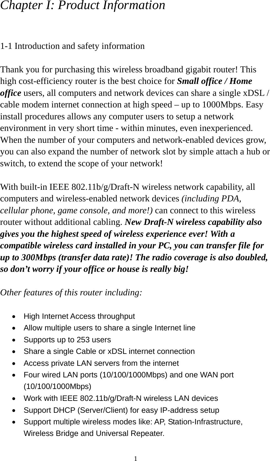 1 Chapter I: Product Information  1-1 Introduction and safety information  Thank you for purchasing this wireless broadband gigabit router! This high cost-efficiency router is the best choice for Small office / Home office users, all computers and network devices can share a single xDSL / cable modem internet connection at high speed – up to 1000Mbps. Easy install procedures allows any computer users to setup a network environment in very short time - within minutes, even inexperienced. When the number of your computers and network-enabled devices grow, you can also expand the number of network slot by simple attach a hub or switch, to extend the scope of your network!  With built-in IEEE 802.11b/g/Draft-N wireless network capability, all computers and wireless-enabled network devices (including PDA, cellular phone, game console, and more!) can connect to this wireless router without additional cabling. New Draft-N wireless capability also gives you the highest speed of wireless experience ever! With a compatible wireless card installed in your PC, you can transfer file for up to 300Mbps (transfer data rate)! The radio coverage is also doubled, so don’t worry if your office or house is really big!  Other features of this router including:  •  High Internet Access throughput   •  Allow multiple users to share a single Internet line   •  Supports up to 253 users •  Share a single Cable or xDSL internet connection •  Access private LAN servers from the internet •  Four wired LAN ports (10/100/1000Mbps) and one WAN port (10/100/1000Mbps) •  Work with IEEE 802.11b/g/Draft-N wireless LAN devices •  Support DHCP (Server/Client) for easy IP-address setup   •  Support multiple wireless modes like: AP, Station-Infrastructure, Wireless Bridge and Universal Repeater. 
