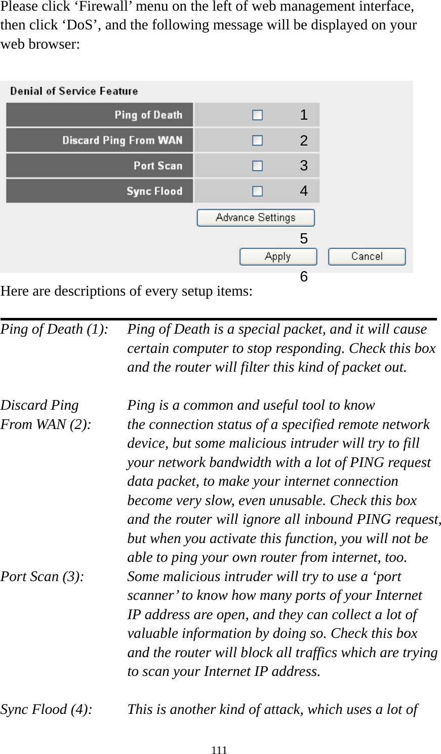 111 Please click ‘Firewall’ menu on the left of web management interface, then click ‘DoS’, and the following message will be displayed on your web browser:   Here are descriptions of every setup items:  Ping of Death (1):    Ping of Death is a special packet, and it will cause certain computer to stop responding. Check this box and the router will filter this kind of packet out.  Discard Ping      Ping is a common and useful tool to know From WAN (2):    the connection status of a specified remote network device, but some malicious intruder will try to fill your network bandwidth with a lot of PING request data packet, to make your internet connection become very slow, even unusable. Check this box and the router will ignore all inbound PING request, but when you activate this function, you will not be able to ping your own router from internet, too. Port Scan (3):    Some malicious intruder will try to use a ‘port scanner’ to know how many ports of your Internet IP address are open, and they can collect a lot of valuable information by doing so. Check this box and the router will block all traffics which are trying to scan your Internet IP address.  Sync Flood (4):    This is another kind of attack, which uses a lot of 12 3456