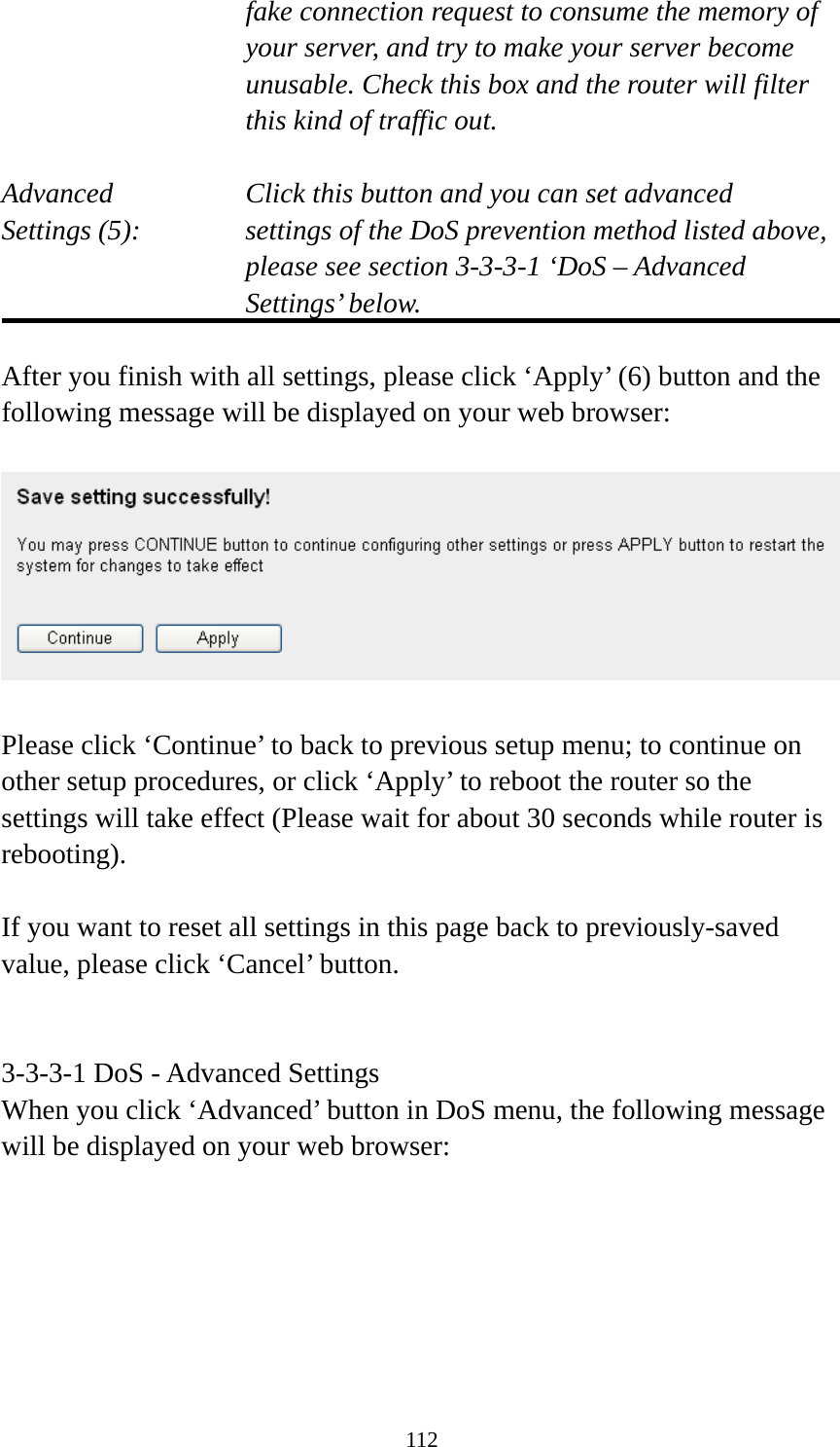 112 fake connection request to consume the memory of your server, and try to make your server become unusable. Check this box and the router will filter this kind of traffic out.  Advanced        Click this button and you can set advanced Settings (5):    settings of the DoS prevention method listed above, please see section 3-3-3-1 ‘DoS – Advanced Settings’ below.  After you finish with all settings, please click ‘Apply’ (6) button and the following message will be displayed on your web browser:    Please click ‘Continue’ to back to previous setup menu; to continue on other setup procedures, or click ‘Apply’ to reboot the router so the settings will take effect (Please wait for about 30 seconds while router is rebooting).  If you want to reset all settings in this page back to previously-saved value, please click ‘Cancel’ button.   3-3-3-1 DoS - Advanced Settings When you click ‘Advanced’ button in DoS menu, the following message will be displayed on your web browser:  