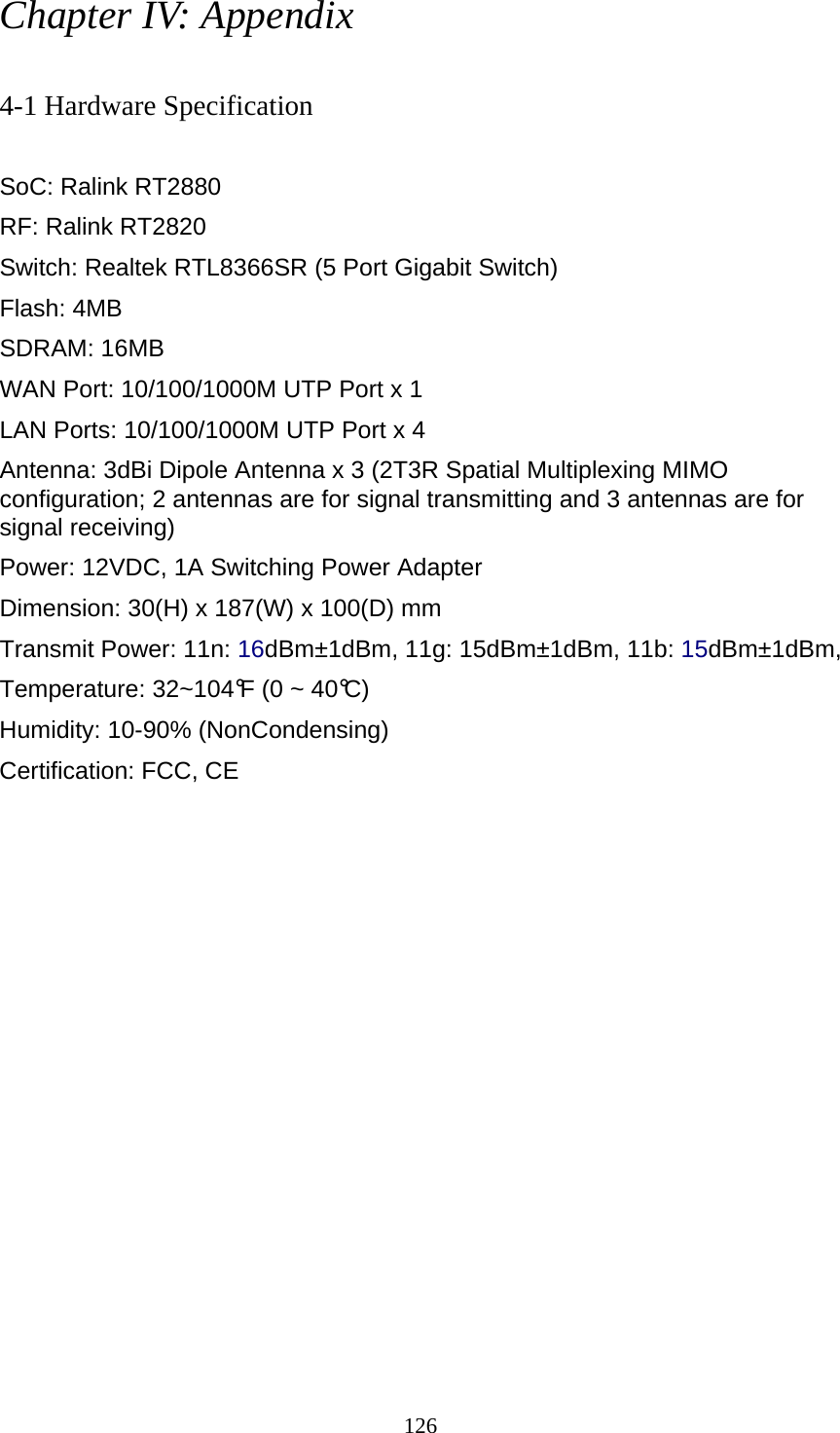 126 Chapter IV: Appendix  4-1 Hardware Specification  SoC: Ralink RT2880 RF: Ralink RT2820 Switch: Realtek RTL8366SR (5 Port Gigabit Switch) Flash: 4MB   SDRAM: 16MB   WAN Port: 10/100/1000M UTP Port x 1 LAN Ports: 10/100/1000M UTP Port x 4 Antenna: 3dBi Dipole Antenna x 3 (2T3R Spatial Multiplexing MIMO configuration; 2 antennas are for signal transmitting and 3 antennas are for signal receiving) Power: 12VDC, 1A Switching Power Adapter Dimension: 30(H) x 187(W) x 100(D) mm Transmit Power: 11n: 16dBm±1dBm, 11g: 15dBm±1dBm, 11b: 15dBm±1dBm,   Temperature: 32~104°F (0 ~ 40°C) Humidity: 10-90% (NonCondensing) Certification: FCC, CE 