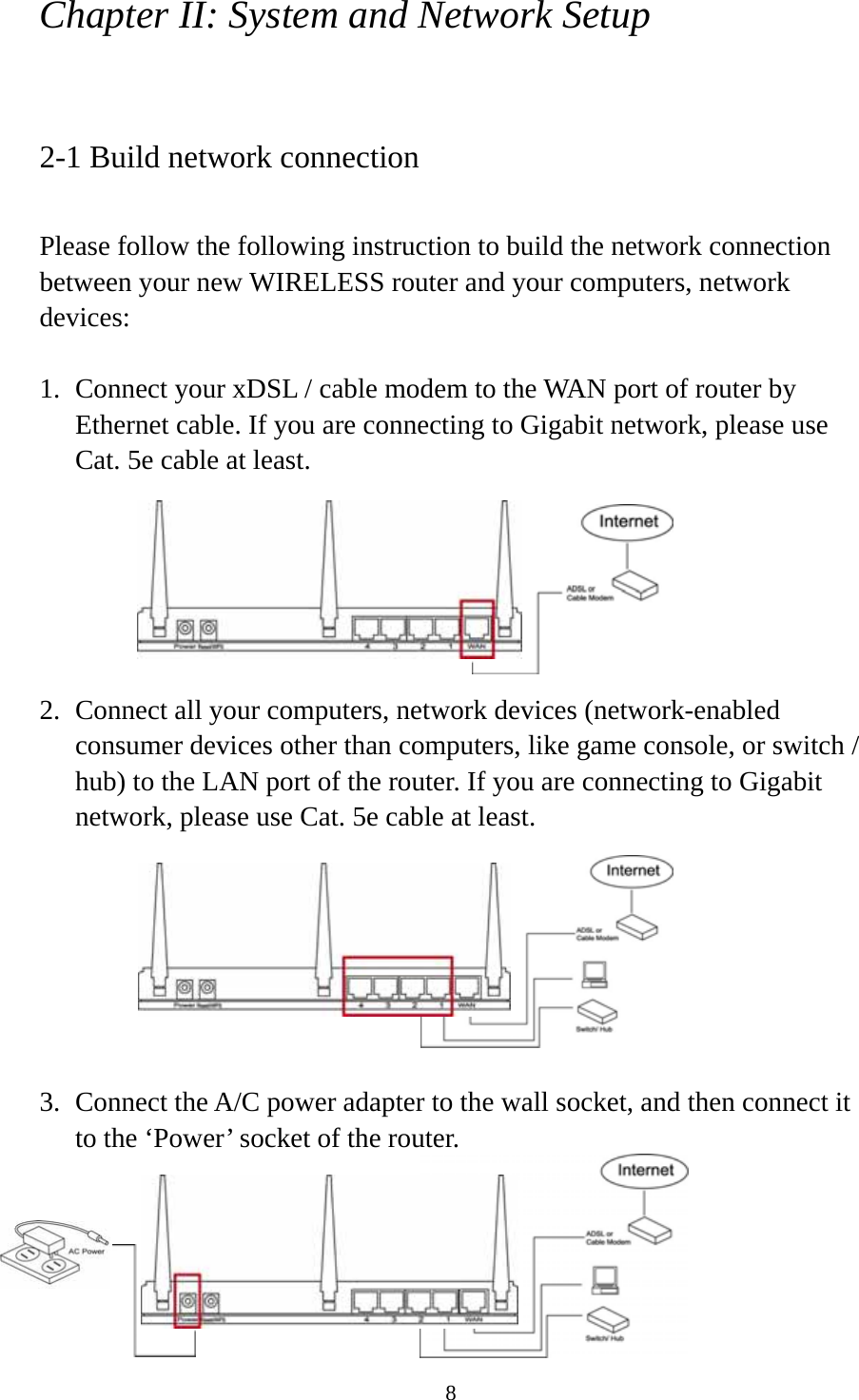 8 Chapter II: System and Network Setup  2-1 Build network connection  Please follow the following instruction to build the network connection between your new WIRELESS router and your computers, network devices:  1. Connect your xDSL / cable modem to the WAN port of router by Ethernet cable. If you are connecting to Gigabit network, please use Cat. 5e cable at least.         2. Connect all your computers, network devices (network-enabled consumer devices other than computers, like game console, or switch / hub) to the LAN port of the router. If you are connecting to Gigabit network, please use Cat. 5e cable at least.        3. Connect the A/C power adapter to the wall socket, and then connect it to the ‘Power’ socket of the router.      