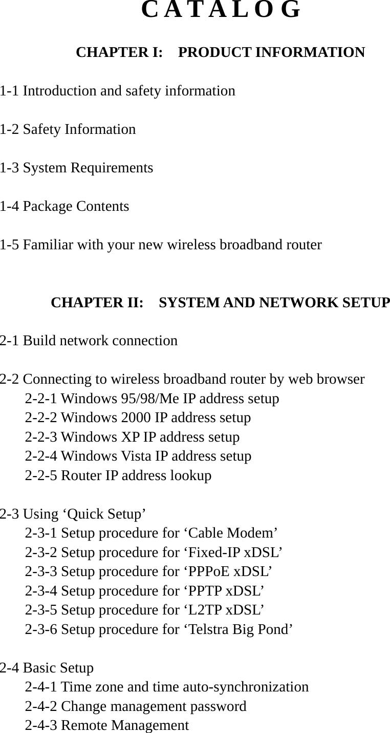 C A T A L O G  CHAPTER I:    PRODUCT INFORMATION  1-1 Introduction and safety information  1-2 Safety Information  1-3 System Requirements  1-4 Package Contents  1-5 Familiar with your new wireless broadband router   CHAPTER II:    SYSTEM AND NETWORK SETUP  2-1 Build network connection  2-2 Connecting to wireless broadband router by web browser   2-2-1 Windows 95/98/Me IP address setup   2-2-2 Windows 2000 IP address setup  2-2-3 Windows XP IP address setup   2-2-4 Windows Vista IP address setup   2-2-5 Router IP address lookup  2-3 Using ‘Quick Setup’   2-3-1 Setup procedure for ‘Cable Modem’   2-3-2 Setup procedure for ‘Fixed-IP xDSL’   2-3-3 Setup procedure for ‘PPPoE xDSL’   2-3-4 Setup procedure for ‘PPTP xDSL’   2-3-5 Setup procedure for ‘L2TP xDSL’   2-3-6 Setup procedure for ‘Telstra Big Pond’  2-4 Basic Setup   2-4-1 Time zone and time auto-synchronization  2-4-2 Change management password   2-4-3 Remote Management 