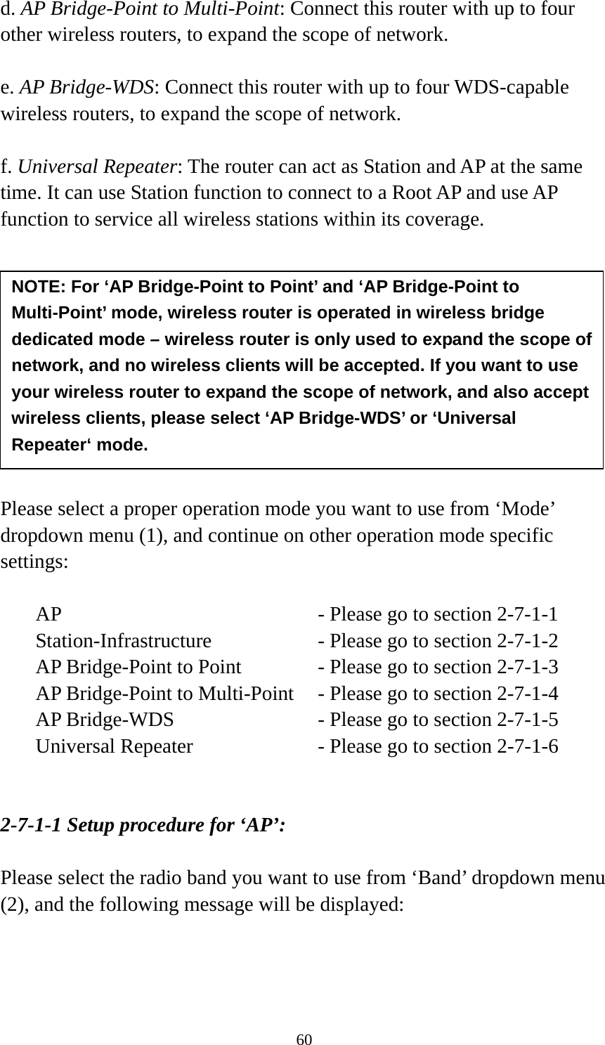 60 d. AP Bridge-Point to Multi-Point: Connect this router with up to four other wireless routers, to expand the scope of network.  e. AP Bridge-WDS: Connect this router with up to four WDS-capable wireless routers, to expand the scope of network.  f. Universal Repeater: The router can act as Station and AP at the same time. It can use Station function to connect to a Root AP and use AP function to service all wireless stations within its coverage.           Please select a proper operation mode you want to use from ‘Mode’ dropdown menu (1), and continue on other operation mode specific settings:  AP        - Please go to section 2-7-1-1 Station-Infrastructure        - Please go to section 2-7-1-2 AP Bridge-Point to Point     - Please go to section 2-7-1-3 AP Bridge-Point to Multi-Point  - Please go to section 2-7-1-4 AP Bridge-WDS         - Please go to section 2-7-1-5 Universal Repeater          - Please go to section 2-7-1-6   2-7-1-1 Setup procedure for ‘AP’:  Please select the radio band you want to use from ‘Band’ dropdown menu (2), and the following message will be displayed:  NOTE: For ‘AP Bridge-Point to Point’ and ‘AP Bridge-Point to Multi-Point’ mode, wireless router is operated in wireless bridge dedicated mode – wireless router is only used to expand the scope of network, and no wireless clients will be accepted. If you want to use your wireless router to expand the scope of network, and also accept wireless clients, please select ‘AP Bridge-WDS’ or ‘Universal Repeater‘ mode. 