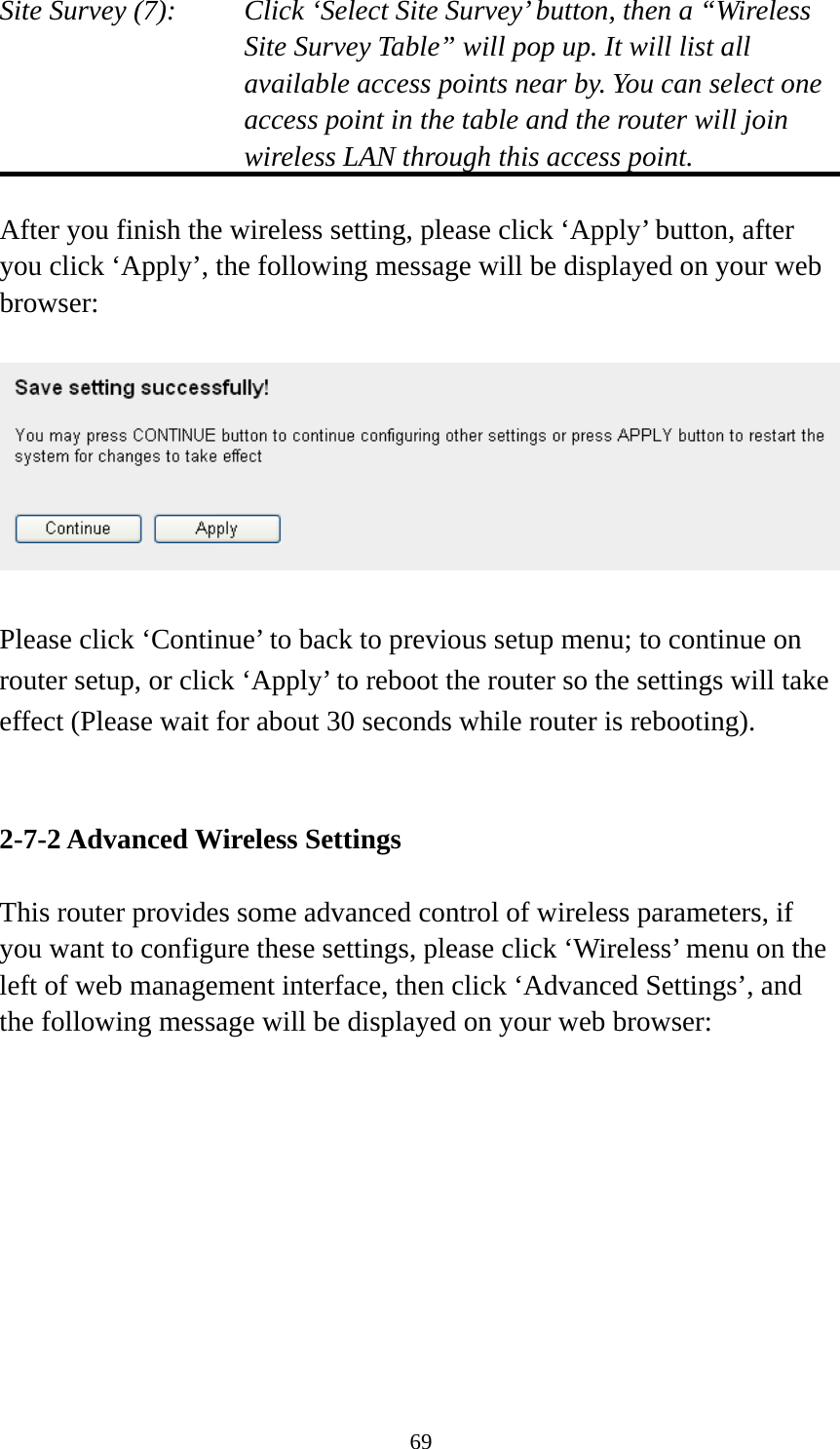 69 Site Survey (7):  Click ‘Select Site Survey’ button, then a “Wireless Site Survey Table” will pop up. It will list all available access points near by. You can select one access point in the table and the router will join wireless LAN through this access point.  After you finish the wireless setting, please click ‘Apply’ button, after you click ‘Apply’, the following message will be displayed on your web browser:    Please click ‘Continue’ to back to previous setup menu; to continue on router setup, or click ‘Apply’ to reboot the router so the settings will take effect (Please wait for about 30 seconds while router is rebooting).   2-7-2 Advanced Wireless Settings  This router provides some advanced control of wireless parameters, if you want to configure these settings, please click ‘Wireless’ menu on the left of web management interface, then click ‘Advanced Settings’, and the following message will be displayed on your web browser:  
