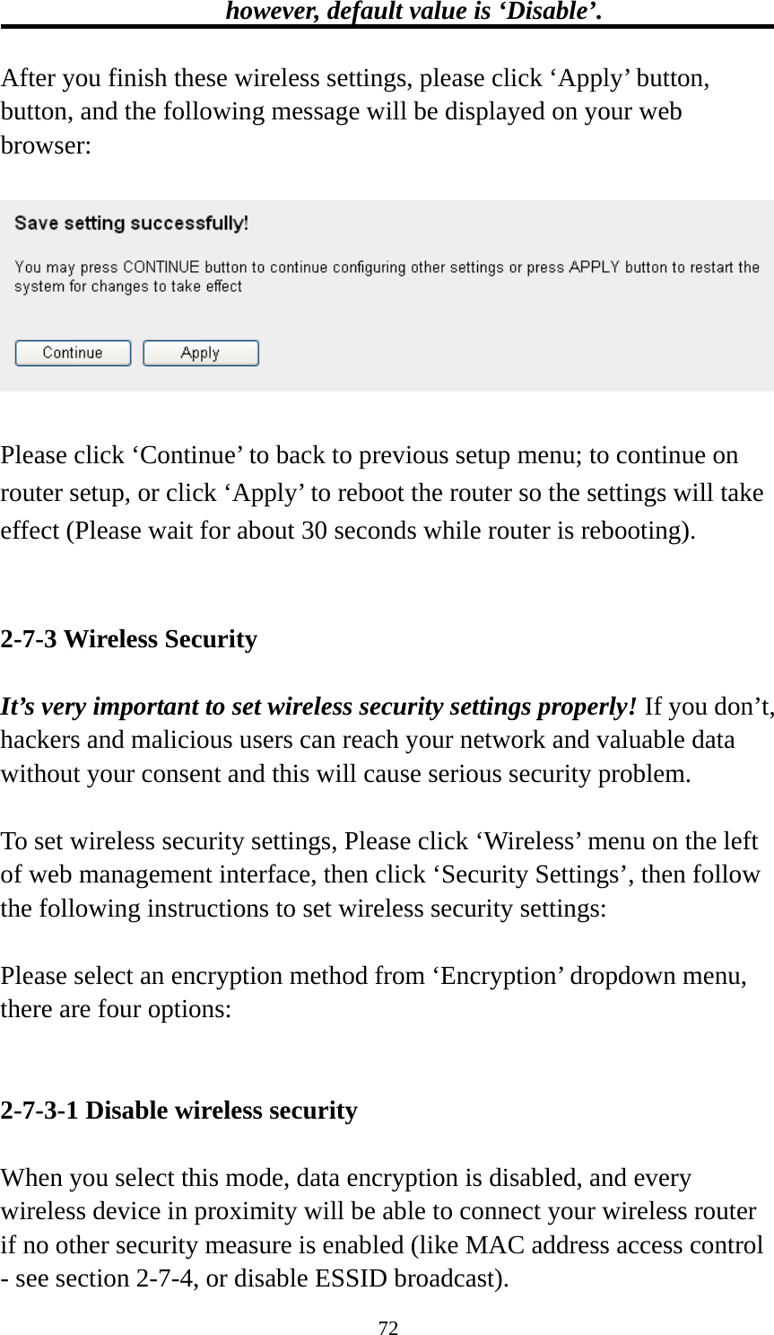 72 however, default value is ‘Disable’.  After you finish these wireless settings, please click ‘Apply’ button, button, and the following message will be displayed on your web browser:    Please click ‘Continue’ to back to previous setup menu; to continue on router setup, or click ‘Apply’ to reboot the router so the settings will take effect (Please wait for about 30 seconds while router is rebooting).   2-7-3 Wireless Security  It’s very important to set wireless security settings properly! If you don’t, hackers and malicious users can reach your network and valuable data without your consent and this will cause serious security problem.  To set wireless security settings, Please click ‘Wireless’ menu on the left of web management interface, then click ‘Security Settings’, then follow the following instructions to set wireless security settings:  Please select an encryption method from ‘Encryption’ dropdown menu, there are four options:   2-7-3-1 Disable wireless security  When you select this mode, data encryption is disabled, and every wireless device in proximity will be able to connect your wireless router if no other security measure is enabled (like MAC address access control - see section 2-7-4, or disable ESSID broadcast).   