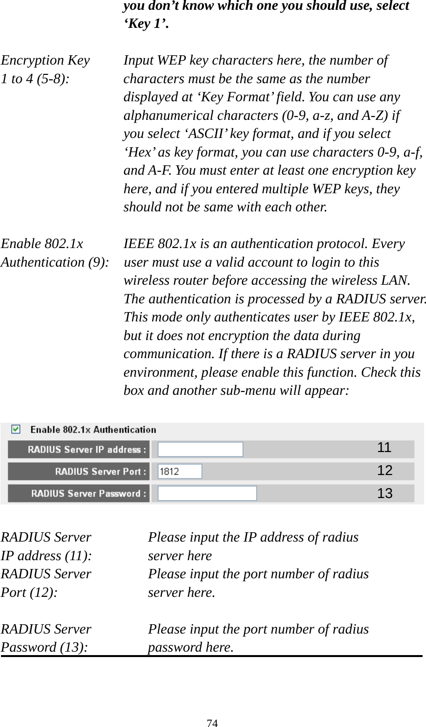 74 you don’t know which one you should use, select ‘Key 1’.  Encryption Key     Input WEP key characters here, the number of 1 to 4 (5-8):    characters must be the same as the number displayed at ‘Key Format’ field. You can use any alphanumerical characters (0-9, a-z, and A-Z) if you select ‘ASCII’ key format, and if you select ‘Hex’ as key format, you can use characters 0-9, a-f, and A-F. You must enter at least one encryption key here, and if you entered multiple WEP keys, they should not be same with each other.  Enable 802.1x  IEEE 802.1x is an authentication protocol. Every   Authentication (9):    user must use a valid account to login to this wireless router before accessing the wireless LAN. The authentication is processed by a RADIUS server. This mode only authenticates user by IEEE 802.1x, but it does not encryption the data during communication. If there is a RADIUS server in you environment, please enable this function. Check this box and another sub-menu will appear:    RADIUS Server      Please input the IP address of radius   IP address (11):      server here RADIUS Server      Please input the port number of radius Port (12):    server here.  RADIUS Server      Please input the port number of radius Password (13):      password here.   11 12 13 