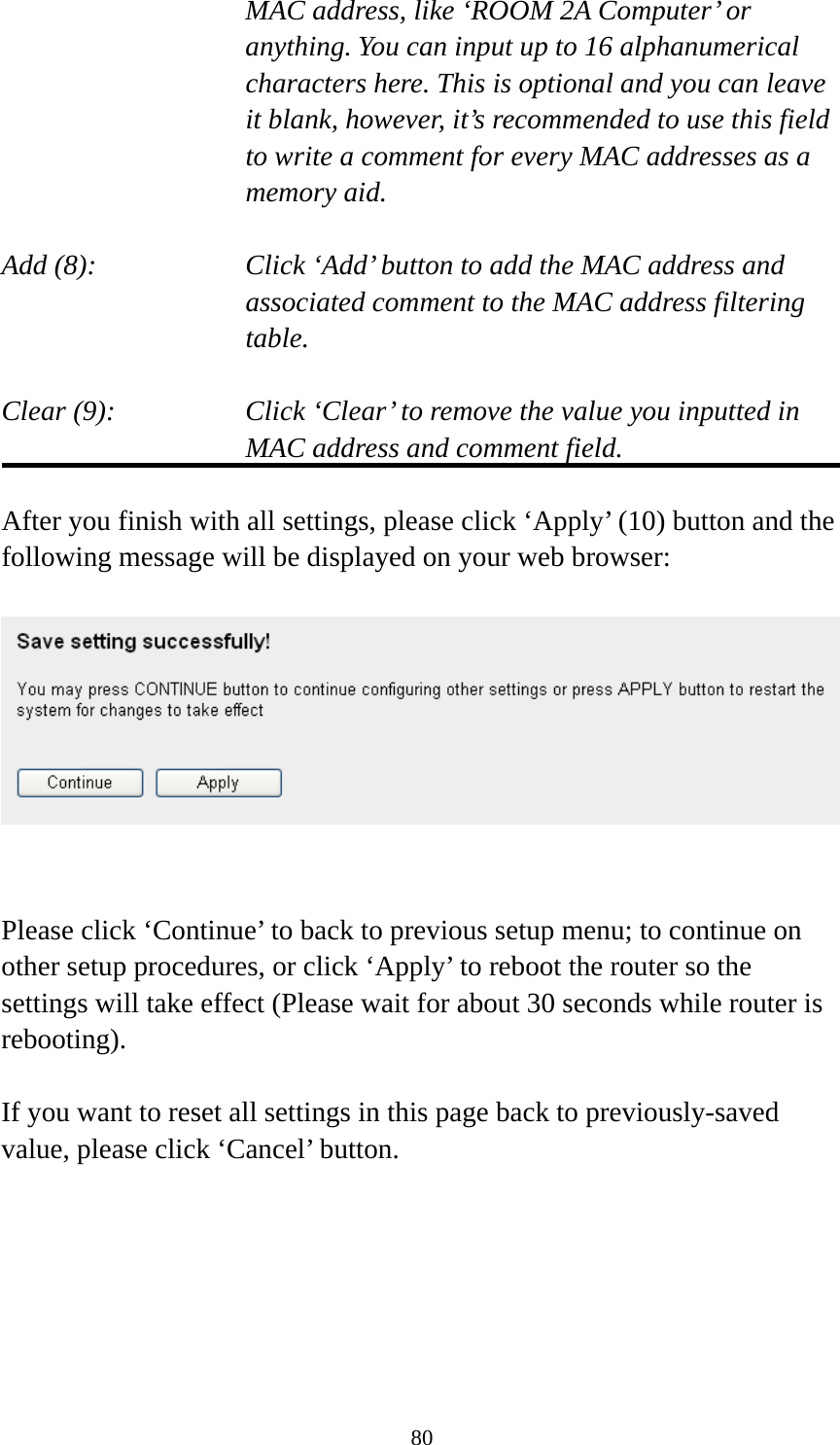 80     MAC address, like ‘ROOM 2A Computer’ or         anything. You can input up to 16 alphanumerical   characters here. This is optional and you can leave   it blank, however, it’s recommended to use this field   to write a comment for every MAC addresses as a   memory aid.  Add (8):    Click ‘Add’ button to add the MAC address and associated comment to the MAC address filtering table.  Clear (9):    Click ‘Clear’ to remove the value you inputted in MAC address and comment field.  After you finish with all settings, please click ‘Apply’ (10) button and the following message will be displayed on your web browser:     Please click ‘Continue’ to back to previous setup menu; to continue on other setup procedures, or click ‘Apply’ to reboot the router so the settings will take effect (Please wait for about 30 seconds while router is rebooting).  If you want to reset all settings in this page back to previously-saved value, please click ‘Cancel’ button.  