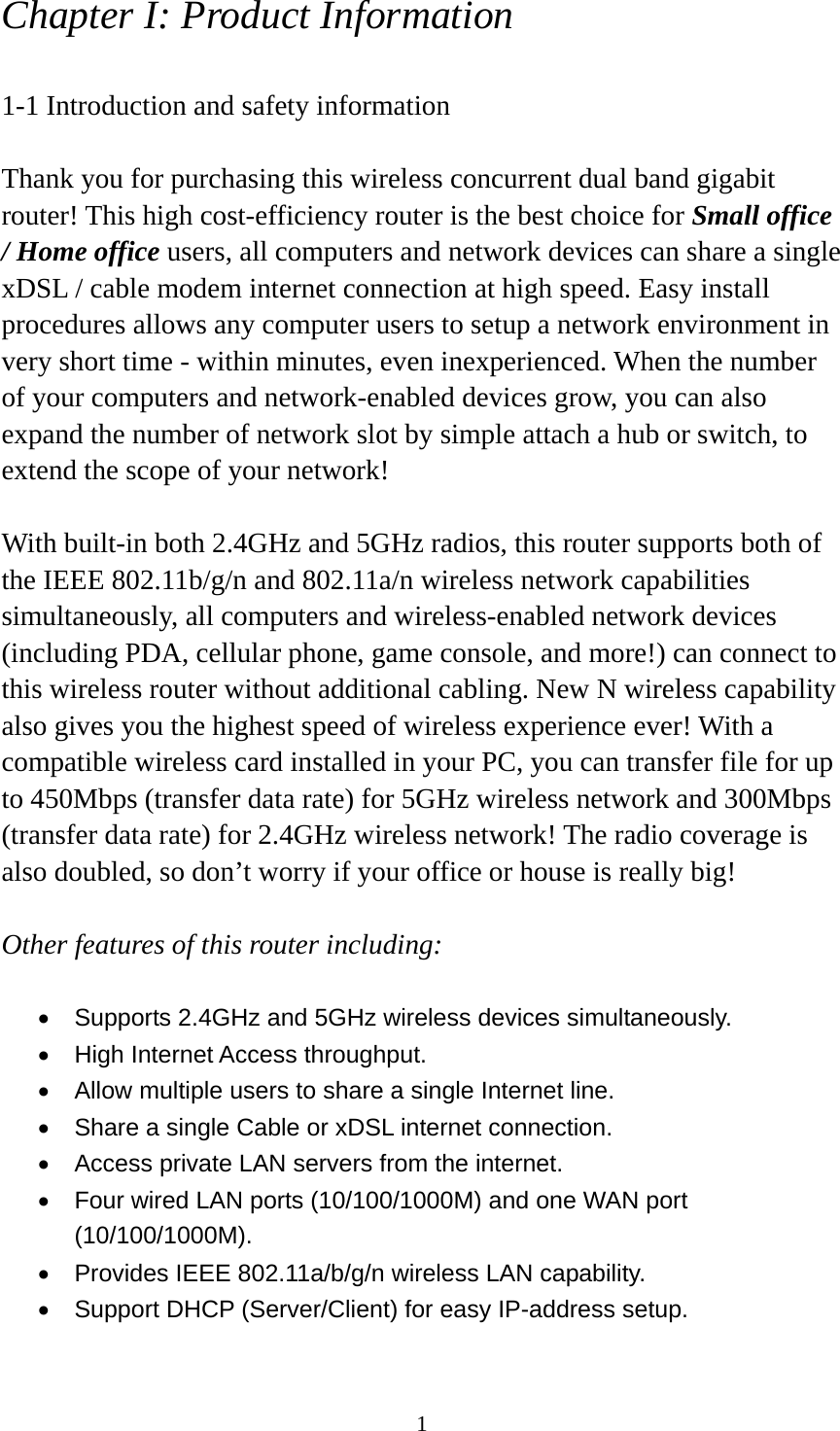 1 Chapter I: Product Information  1-1 Introduction and safety information  Thank you for purchasing this wireless concurrent dual band gigabit router! This high cost-efficiency router is the best choice for Small office / Home office users, all computers and network devices can share a single xDSL / cable modem internet connection at high speed. Easy install procedures allows any computer users to setup a network environment in very short time - within minutes, even inexperienced. When the number of your computers and network-enabled devices grow, you can also expand the number of network slot by simple attach a hub or switch, to extend the scope of your network!  With built-in both 2.4GHz and 5GHz radios, this router supports both of the IEEE 802.11b/g/n and 802.11a/n wireless network capabilities simultaneously, all computers and wireless-enabled network devices (including PDA, cellular phone, game console, and more!) can connect to this wireless router without additional cabling. New N wireless capability also gives you the highest speed of wireless experience ever! With a compatible wireless card installed in your PC, you can transfer file for up to 450Mbps (transfer data rate) for 5GHz wireless network and 300Mbps (transfer data rate) for 2.4GHz wireless network! The radio coverage is also doubled, so don’t worry if your office or house is really big!  Other features of this router including:  •  Supports 2.4GHz and 5GHz wireless devices simultaneously. •  High Internet Access throughput. •  Allow multiple users to share a single Internet line.   •  Share a single Cable or xDSL internet connection. •  Access private LAN servers from the internet. •  Four wired LAN ports (10/100/1000M) and one WAN port (10/100/1000M). •  Provides IEEE 802.11a/b/g/n wireless LAN capability. •  Support DHCP (Server/Client) for easy IP-address setup.   